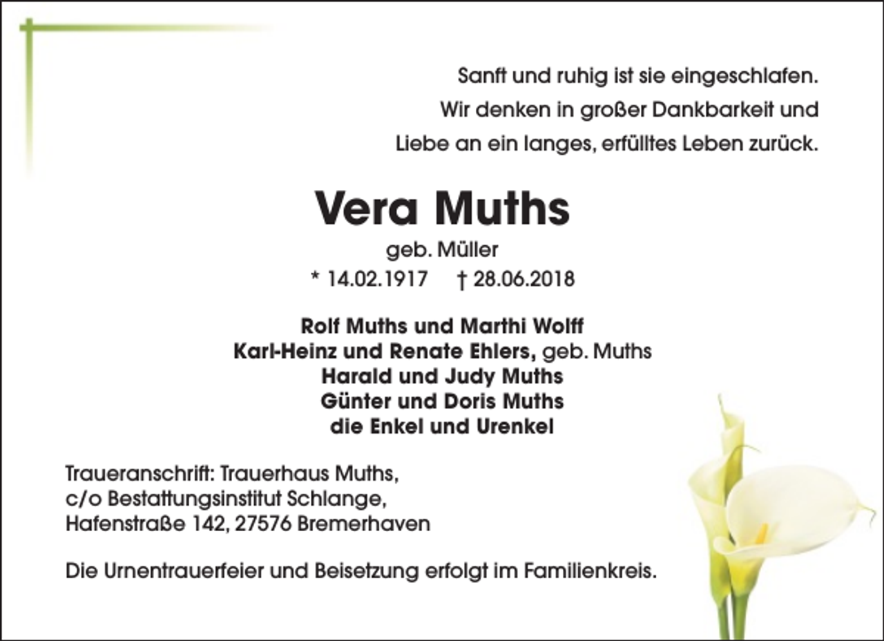 <p>Sanft und ruhig ist sie eingeschlafen.<br />Wir denken in großer Dankbarkeit und<br />Liebe an ein langes, erfülltes Leben zurück.</p><p>Vera Muths</p><p>geb. Müller<br />* 14.02.1917 † 28.06.2018<br />Rolf Muths und Marthi Wolff<br />Karl-Heinz und Renate Ehlers, geb. Muths<br />Harald und Judy Muths<br />Günter und Doris Muths<br />die Enkel und Urenkel<br />Traueranschrift: Trauerhaus Muths,<br />c/o Bestattungsinstitut Schlange,<br />Hafenstraße 142, 27576 Bremerhaven<br />Die Urnentrauerfeier und Beisetzung erfolgt im Familienkreis.</p>