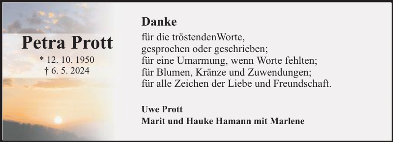 <p>Danke</p><p>Petra Prott<br />* 12. 10. 1950<br />† 6. 5. 2024</p><p>für die tröstendenWorte,<br />gesprochen oder geschrieben;<br />für eine Umarmung, wenn Worte fehlten;<br />für Blumen, Kränze und Zuwendungen;<br />für alle Zeichen der Liebe und Freundschaft.<br />Uwe Prott<br />Marit und Hauke Hamann mit Marlene</p>
