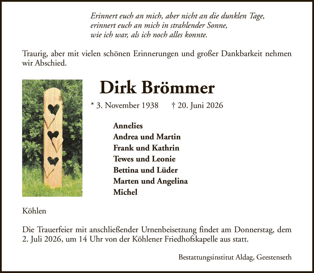 Erinnert euch an mich, aber nicht an die dunklen Tage,erinnert euch an mich in strahlender Sonne,wie ich war, als ich noch alles konnte.Dirk Brömmer* 3. November 1938† 20. Juni 2026AnneliesAndrea und MartinFrank und KathrinTewes und LeonieBettina und LüderMarten und AngelinaMichelDie Trauerfeier mit anschließender Urnenbeisetzung findet am Donnerstag, dem 2. Juli 2026, um 14 Uhr von der Köhlener Friedhofskapelle aus statt.KöhlenBestattungsinstitut Aldag, GeestensethTraurig, aber mit vielen schönen Erinnerungen und großer Dankbarkeit nehmen wir Abschied.