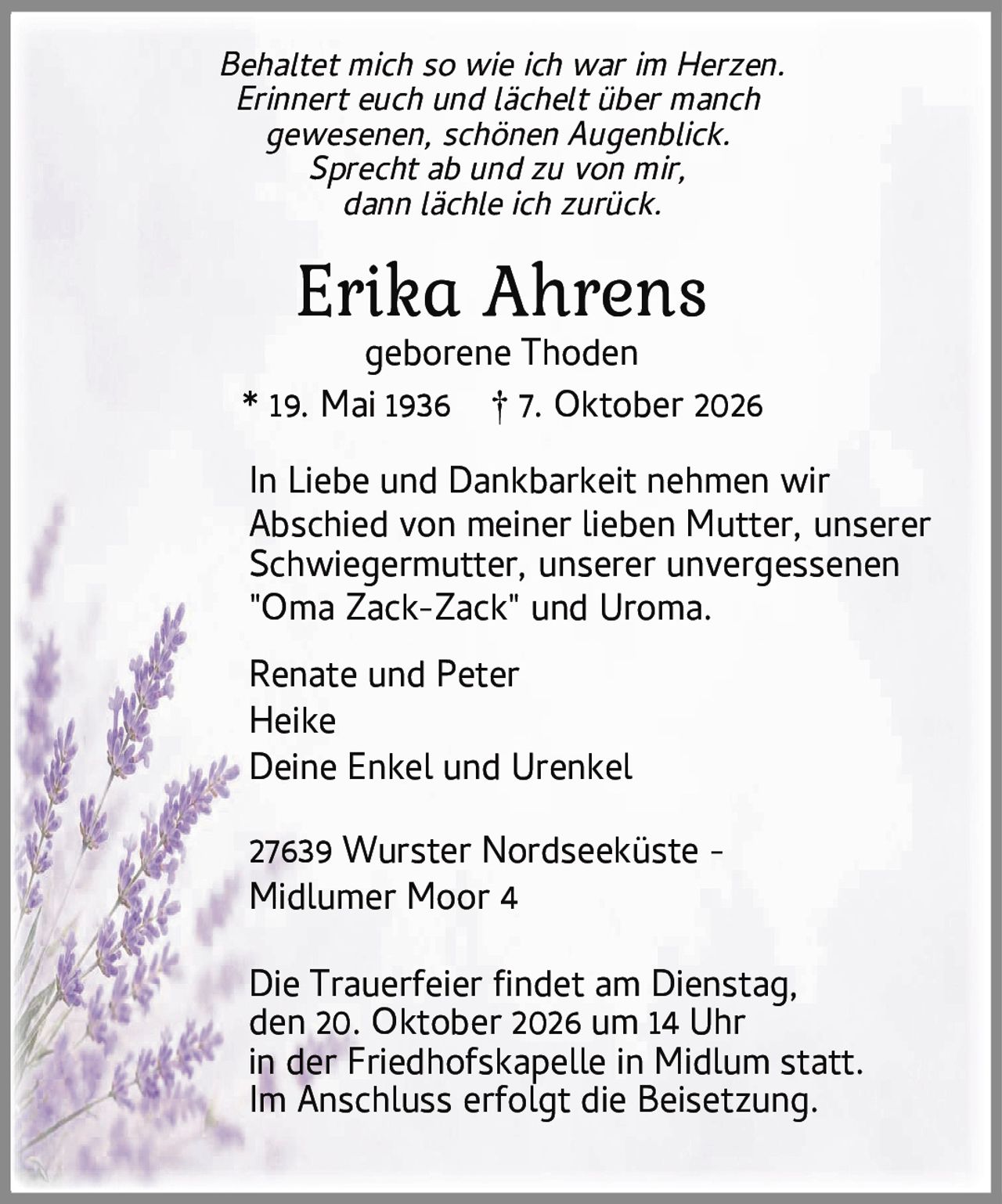 <i>Behaltet mich so wie ich war im Herzen.<br>Erinnert euch und lächelt über manch<br>gewesenen, schönen Augenblick.<br>Sprecht ab und zu von mir,<br>dann lächle ich zurück.</i><br><br>* 19. Mai 1936 † 7. Oktober 2026<br><br>geborene Thoden<br><br>In Liebe und Dankbarkeit nehmen wir Abschied von meiner lieben Mutter, unserer Schwiegermutter, unserer unvergessenen "Oma Zack-Zack" und Uroma.<br><br>Renate und Peter<br>Heike<br>Deine Enkel und Urenkel<br><br>27639 Wurster Nordseeküste - Midlumer Moor 4<br><br>Die Trauerfeier findet am Dienstag, den 20. Oktober 2026 um 14 Uhr in der Friedhofskapelle in Midlum statt. Im Anschluss erfolgt die Beisetzung.