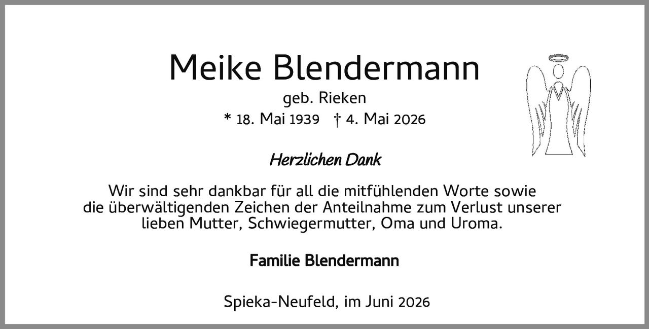 <p><strong>Meike Blendermann</strong><br>geb. Rieken<br>* 18. Mai 1939 † 4. Mai 2026</p><p><i>Herzlichen Dank</i></p><p>Wir sind sehr dankbar für all die mitfühlenden Worte sowie die überwältigenden Zeichen der Anteilnahme zum Verlust unserer lieben Mutter, Schwiegermutter, Oma und Uroma.</p><p><strong>Familie Blendermann</strong></p><p>Spieka-Neufeld, im Juni 2026</p>