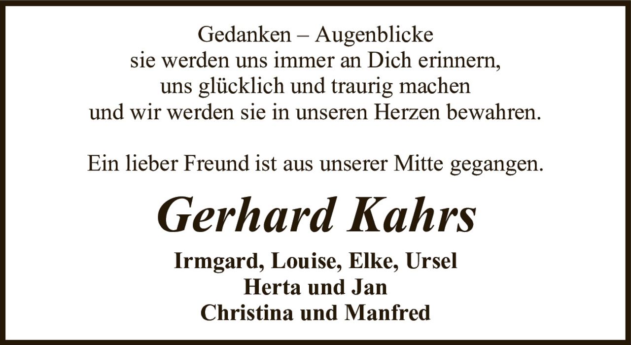 Gedanken – Augenblickesie werden uns immer an Dich erinnern,uns glücklich und traurig machenund wir werden sie in unseren Herzen bewahren.Ein lieber Freund ist aus unserer Mitte gegangen.Gerhard KahrsIrmgard, Louise, Elke, UrselHerta und JanChristina und Manfred