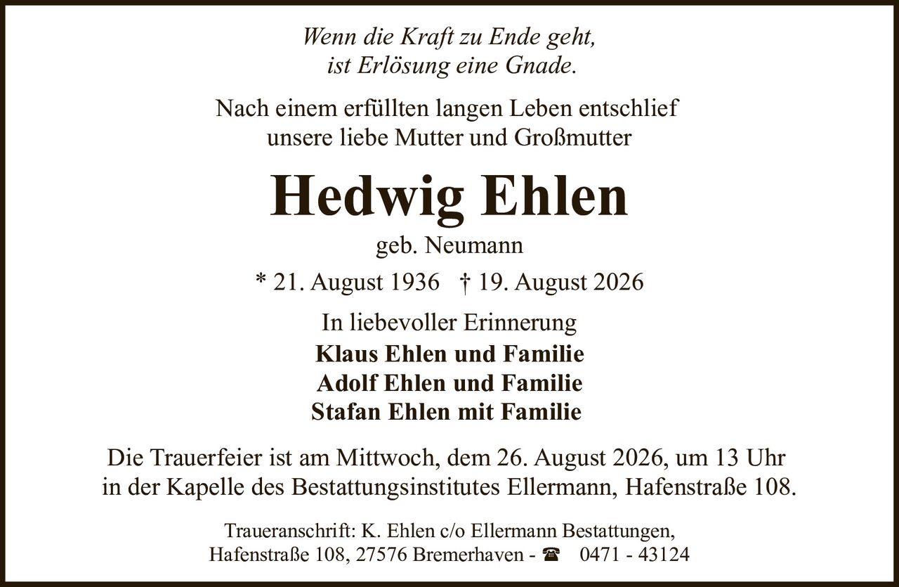 <p><i>Wenn die Kraft zu Ende geht,<br>ist Erlösung eine Gnade.</i></p><p>Nach einem erfüllten langen Leben entschlief<br>unsere liebe Mutter und Großmutter</p><p><strong>Hedwig Ehlen</strong><br>geb. Neumann<br>* 21. August 1936 † 19. August 2026</p><p>In liebevoller Erinnerung<br><strong>Klaus Ehlen und Familie</strong><br><strong>Adolf Ehlen und Familie</strong><br><strong>Stafan Ehlen mit Familie</strong></p><p>Die Trauerfeier ist am Mittwoch, dem 26. August 2026, um 13 Uhr<br>in der Kapelle des Bestattungsinstitutes Ellermann, Hafenstraße 108.</p><p>Traueranschrift: K. Ehlen c/o Ellermann Bestattungen,<br>Hafenstraße 108, 27576 Bremerhaven - ☎ 0471 - 43124</p>