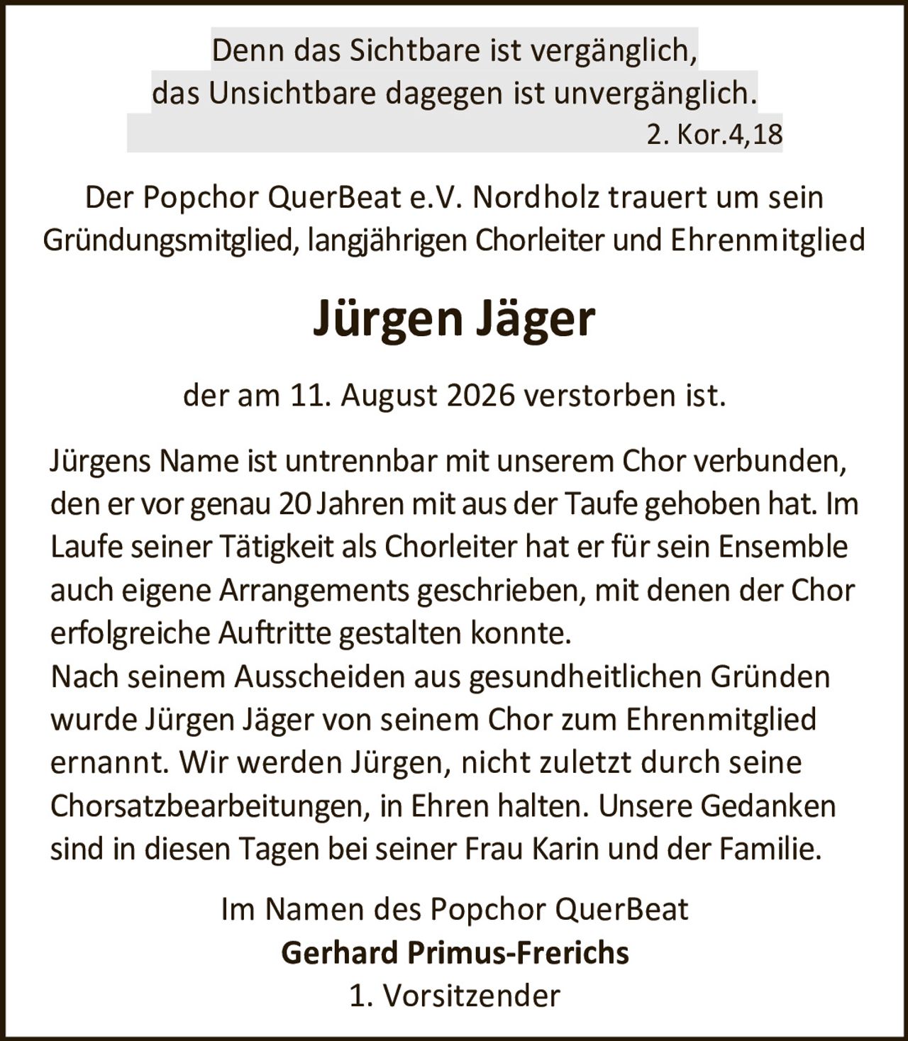 <p>Denn das Sichtbare ist vergänglich, das Unsichtbare dagegen ist unvergänglich.<br>2. Kor.4,18</p><p>Der Popchor QuerBeat e.V. Nordholz trauert um sein Gründungsmitglied, langjährigen Chorleiter und Ehrenmitglied</p><p><strong>Jürgen Jäger</strong></p><p>der am 11. August 2026 verstorben ist.</p><p>Jürgens Name ist untrennbar mit unserem Chor verbunden, den er vor genau 20 Jahren mit aus der Taufe gehoben hat. Im Laufe seiner Tätigkeit als Chorleiter hat er für sein Ensemble auch eigene Arrangements geschrieben, mit denen der Chor erfolgreiche Auftritte gestalten konnte.</p><p>Nach seinem Ausscheiden aus gesundheitlichen Gründen wurde Jürgen Jäger von seinem Chor zum Ehrenmitglied ernannt. Wir werden Jürgen, nicht zuletzt durch seine Chorsatzbearbeitungen, in Ehren halten. Unsere Gedanken sind in diesen Tagen bei seiner Frau Karin und der Familie.</p><p>Im Namen des Popchor QuerBeat<br><strong>Gerhard Primus-Frerichs</strong><br>1. Vorsitzender</p>
