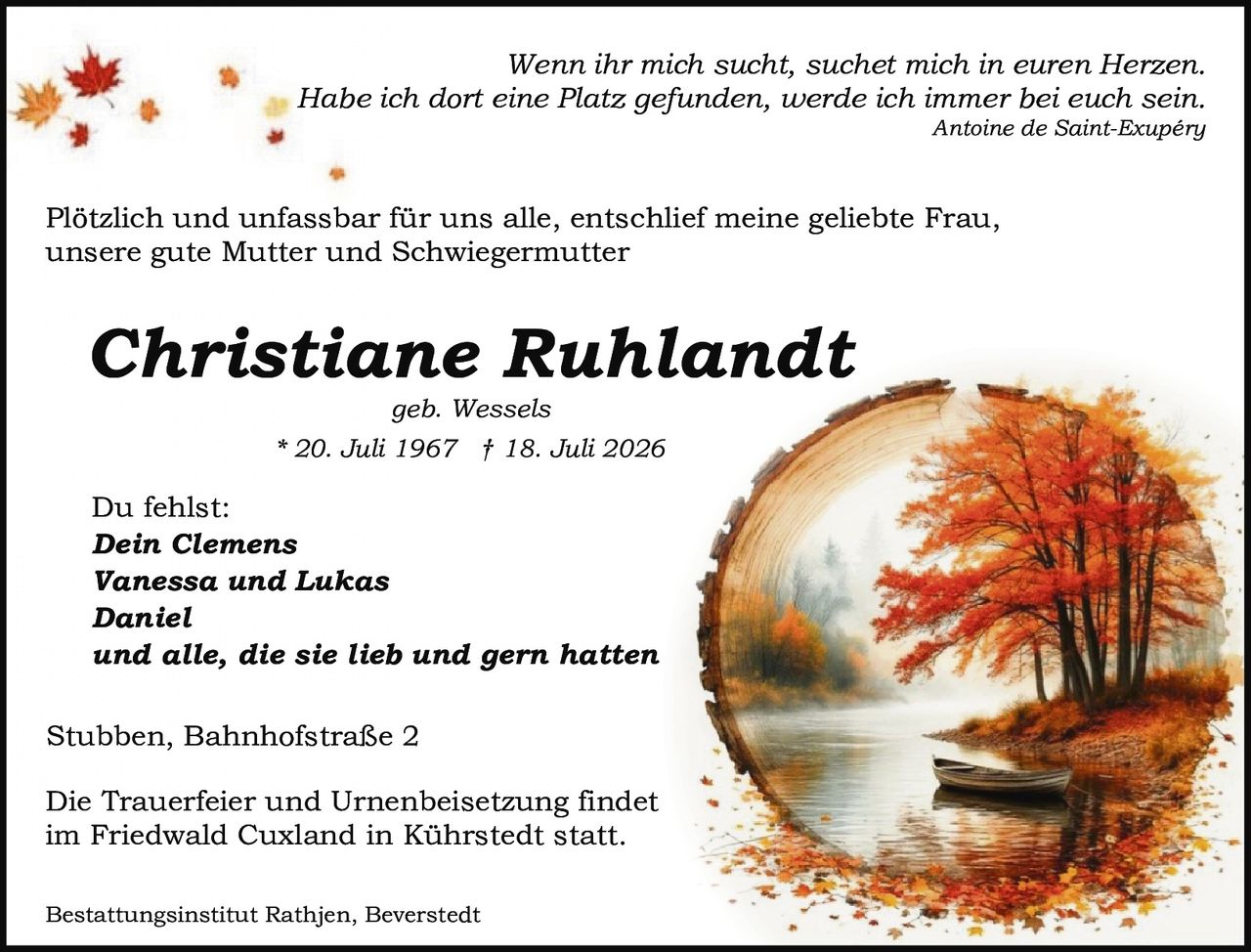 <p><i>Wenn ihr mich sucht, suchet mich in euren Herzen.<br>Habe ich dort eine Platz gefunden, werde ich immer bei euch sein.</i><br><i>Antoine de Saint-Exupéry</i></p><p>Plötzlich und unfassbar für uns alle, entschlief meine geliebte Frau,<br>unsere gute Mutter und Schwiegermutter</p><p><strong>Christiane Ruhlandt</strong><br>geb. Wessels<br>* 20. Juli 1967 † 18. Juli 2026</p><p>Du fehlst:<br><strong>Dein Clemens<br>Vanessa und Lukas<br>Daniel<br>und alle, die sie lieb und gern hatten</strong></p><p>Stubben, Bahnhofstraße 2</p><p>Die Trauerfeier und Urnenbeisetzung findet<br>im Friedwald Cuxland in Kührstedt statt.</p><p>Bestattungsinstitut Rathjen, Beverstedt</p>