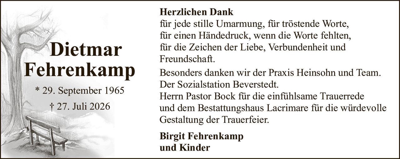 <p><strong>* 29. September 1965</strong><br><strong>† 27. Juli 2026</strong></p><p><strong>Herzlichen Dank</strong></p><p>für jede stille Umarmung, für tröstende Worte, für einen Händedruck, wenn die Worte fehlten, für die Zeichen der Liebe, Verbundenheit und Freundschaft.</p><p>Besonders danken wir der Praxis Heinsohn und Team.<br>Der Sozialstation Beverstedt.<br>Herrn Pastor Bock für die einfühlsame Trauerrede und dem Bestattungshaus Lacrimare für die würdevolle Gestaltung der Trauerfeier.</p><p><strong>Birgit Fehrenkamp<br>und Kinder</strong></p>