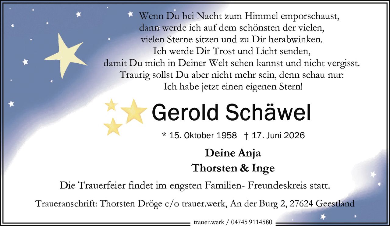 <p>Wenn Du bei Nacht zum Himmel emporschaust,<br>dann werde ich auf dem schönsten der vielen,<br>vielen Sterne sitzen und zu Dir herabwinken.<br>Ich werde Dir Trost und Licht senden,<br>damit Du mich in Deiner Welt sehen kannst und nicht vergisst.<br>Traurig sollst Du aber nicht mehr sein, denn schau nur:<br>Ich habe jetzt einen eigenen Stern!</p><p><i>Deine Anja</i></p><p><strong>Thorsten & Inge</strong></p><p>* 15. Oktober 1958 † 17. Juni 2026</p><p>Die Trauerfeier findet im engsten Familien- Freundeskreis statt.</p><p>Traueranschrift: Thorsten Dröge c/o trauer.werk, An der Burg 2, 27624 Geestland</p><p>trauer.werk / 04745 9114580</p>