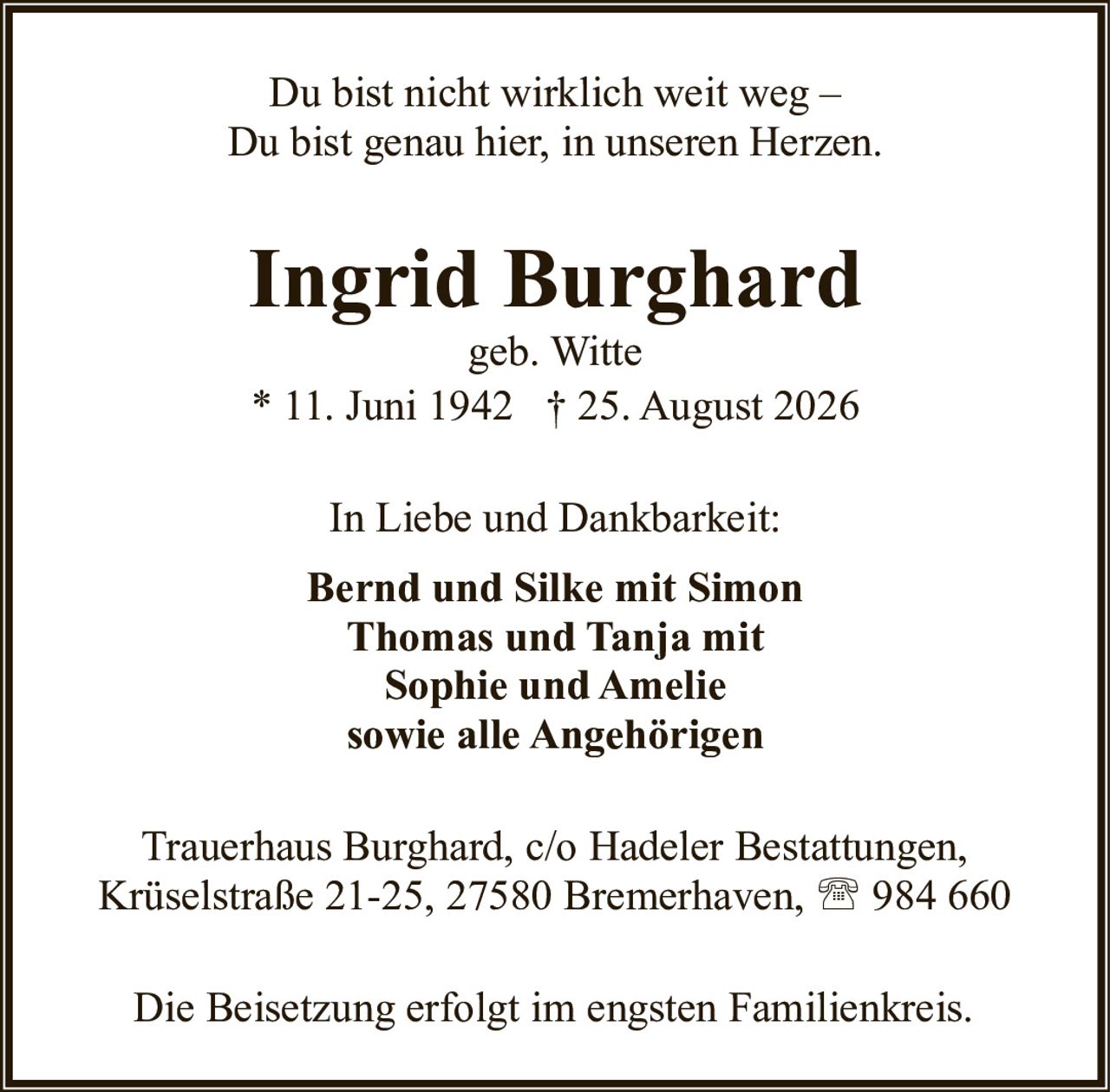 <p>geb. Witte</p>
<p>* 11. Juni 1942 † 25. August 2026</p>
<p>Du bist nicht wirklich weit weg –<br>Du bist genau hier, in unseren Herzen.</p>
<p>In Liebe und Dankbarkeit:</p>
<p><strong>Bernd und Silke mit Simon</strong><br>
<strong>Thomas und Tanja mit</strong><br>
<strong>Sophie und Amelie</strong><br>
<strong>sowie alle Angehörigen</strong></p>
<p>Trauerhaus Burghard, c/o Hadeler Bestattungen,<br>
Krüselstraße 21-25, 27580 Bremerhaven, ☎ 984 660</p>
<p>Die Beisetzung erfolgt im engsten Familienkreis.</p>