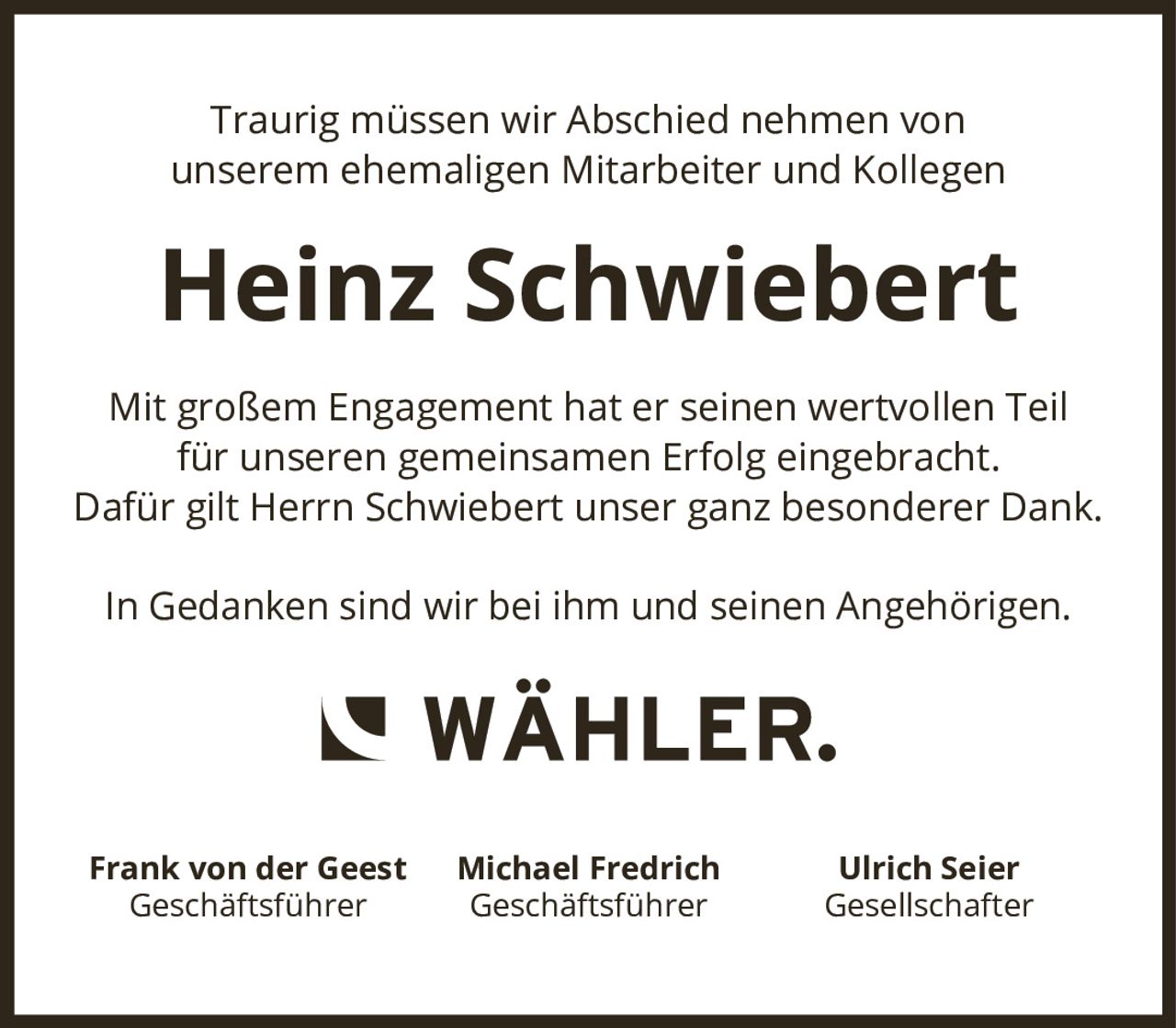 <p>Traurig müssen wir Abschied nehmen von unserem ehemaligen Mitarbeiter und Kollegen</p><p><strong>Heinz Schwiebert</strong></p><p>Mit großem Engagement hat er seinen wertvollen Teil für unseren gemeinsamen Erfolg eingebracht. Dafür gilt Herrn Schwiebert unser ganz besonderer Dank.</p><p>In Gedanken sind wir bei ihm und seinen Angehörigen.</p><p>Frank von der Geest<br>Geschäftsführer</p><p>Michael Fredrich<br>Geschäftsführer</p><p>Ulrich Seier<br>Gesellschafter</p>