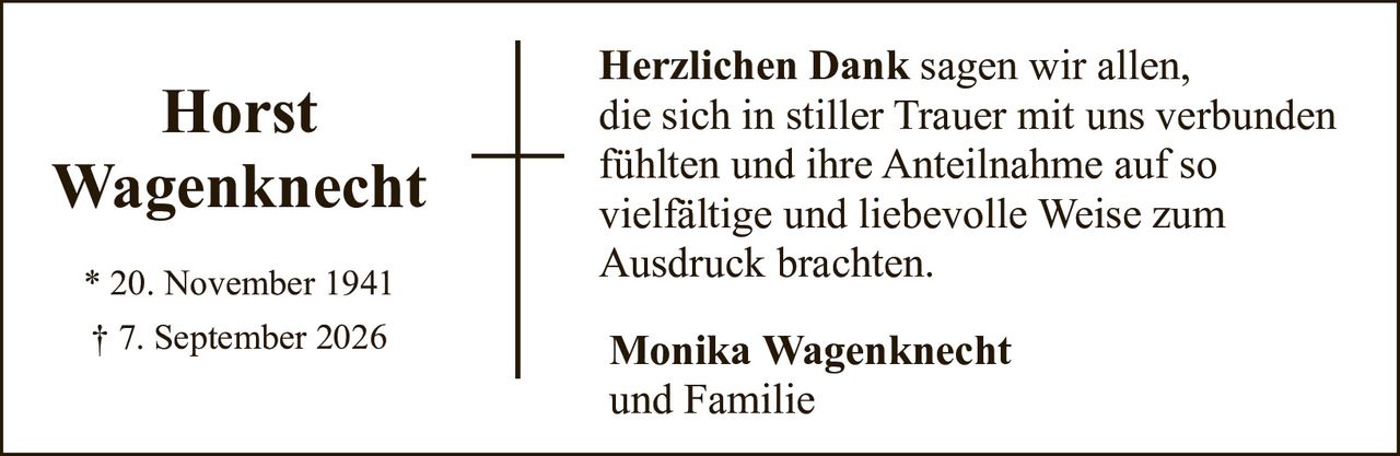 <p><strong>Horst<br>Wagenknecht</strong></p><p>* 20. November 1941<br>† 7. September 2026</p><p><strong>Herzlichen Dank</strong> sagen wir allen,<br>die sich in stiller Trauer mit uns verbunden<br>fühlten und ihre Anteilnahme auf so<br>vielfältige und liebevolle Weise zum<br>Ausdruck brachten.</p><p><strong>Monika Wagenknecht</strong><br>und Familie</p>