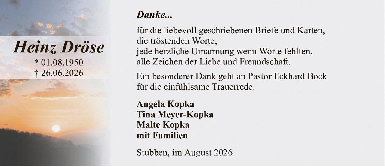 Danke...Heinz Dröse* 01.08.1950† 26.06.2026Angela KopkaTina Meyer-KopkaMalte Kopkamit FamilienStubben, im August 2026für die liebevoll geschriebenen Briefe und Karten,die tröstenden Worte,jede herzliche Umarmung wenn Worte fehlten,alle Zeichen der Liebe und Freundschaft.Ein besonderer Dank geht an Pastor Eckhard Bockfür die einfühlsame Trauerrede.
