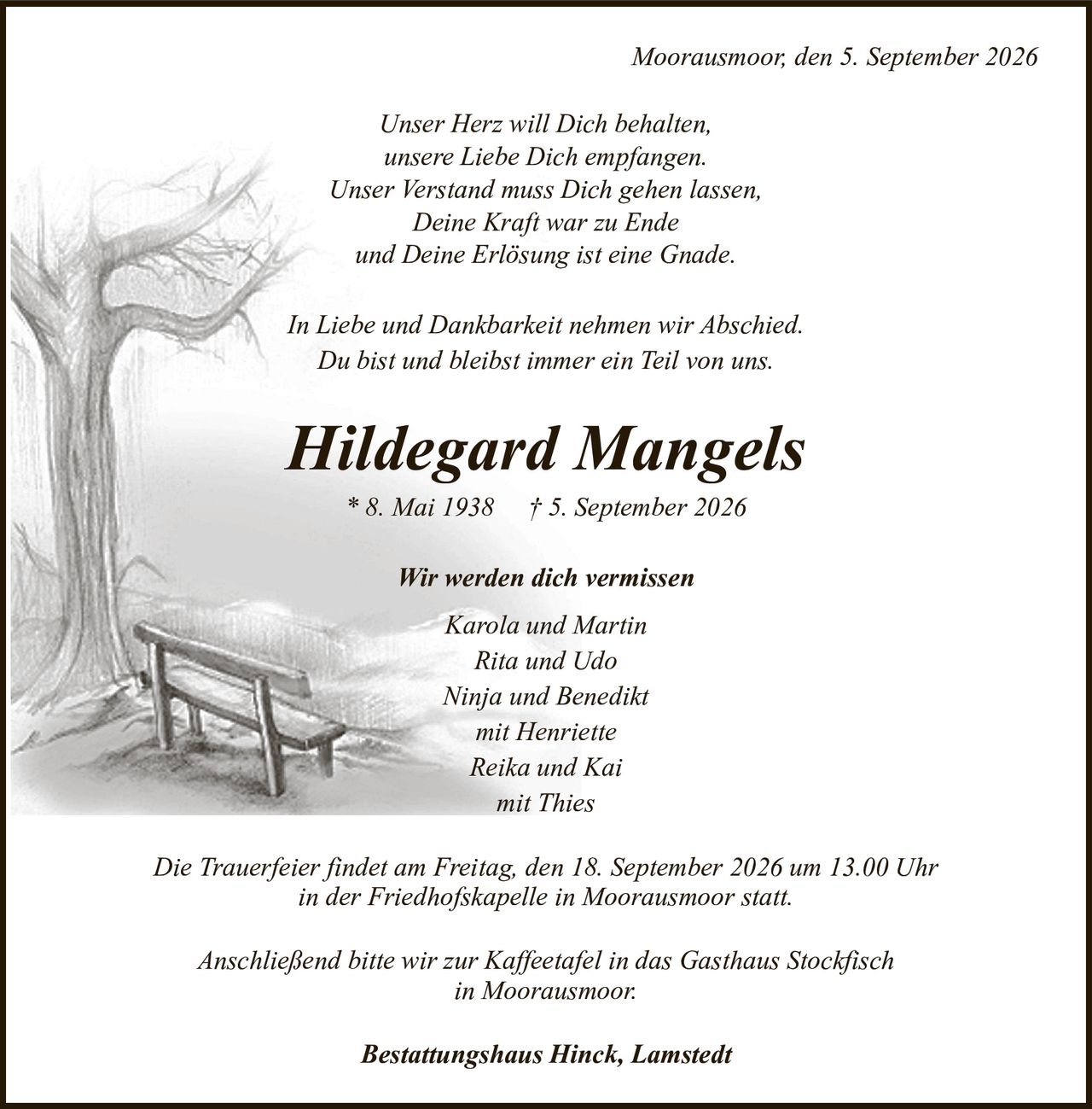 Moorausmoor, den 5. September 2026Hildegard Mangels* 8. Mai 1938† 5. September 2026Wir werden dich vermissenKarola und MartinRita und UdoNinja und Benediktmit HenrietteReika und Kaimit ThiesAnschließend bitte wir zur Kaffeetafel in das Gasthaus Stockfischin Moorausmoor.Die Trauerfeier findet am Freitag, den 18. September 2026 um 13.00 Uhrin der Friedhofskapelle in Moorausmoor statt.Bestattungshaus Hinck, LamstedtIn Liebe und Dankbarkeit nehmen wir Abschied.Du bist und bleibst immer ein Teil von uns.Unser Herz will Dich behalten,unsere Liebe Dich empfangen.Unser Verstand muss Dich gehen lassen,Deine Kraft war zu Endeund Deine Erlösung ist eine Gnade.