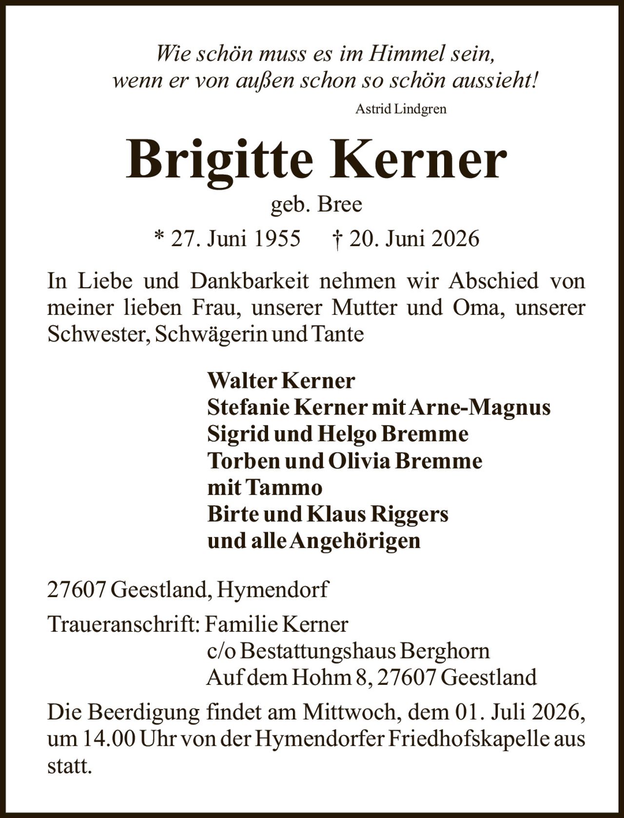 <p><i>Wie schön muss es im Himmel sein, wenn er von außen schon so schön aussieht!</i></p><p>Astrid Lindgren</p><p><strong>Brigitte Kerner</strong><br>geb. Bree<br>* 27. Juni 1955 † 20. Juni 2026</p><p>In Liebe und Dankbarkeit nehmen wir Abschied von meiner lieben Frau, unserer Mutter und Oma, unserer Schwester, Schwägerin und Tante</p><p><strong>Walter Kerner</strong><br><strong>Stefanie Kerner mit Arne-Magnus</strong><br><strong>Sigrid und Helgo Bremme</strong><br><strong>Torben und Olivia Bremme mit Tammo</strong><br><strong>Birte und Klaus Riggers</strong><br><strong>und alle Angehörigen</strong></p><p>27607 Geestland, Hymendorf</p><p>Traueranschrift: Familie Kerner<br>c/o Bestattungshaus Berghorn<br>Auf dem Hohm 8, 27607 Geestland</p><p>Die Beerdigung findet am Mittwoch, dem 01. Juli 2026, um 14.00 Uhr von der Hymendorfer Friedhofskapelle aus statt.</p>