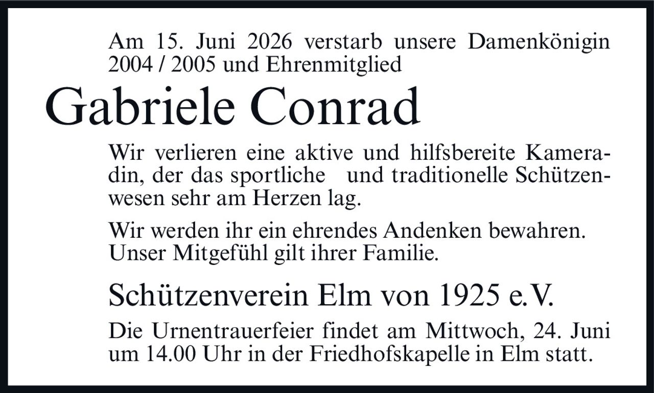 <p>Am 15. Juni 2026 verstarb unsere Damenkönigin 2004 / 2005 und Ehrenmitglied</p><p><strong>Gabriele Conrad</strong></p><p>Wir verlieren eine aktive und hilfsbereite Kameradin, der das sportliche und traditionelle Schützenwesen sehr am Herzen lag.</p><p>Wir werden ihr ein ehrendes Andenken bewahren. Unser Mitgefühl gilt ihrer Familie.</p><p>Schützenverein Elm von 1925 e.V.</p><p>Die Urnentrauerfeier findet am Mittwoch, 24. Juni um 14.00 Uhr in der Friedhofskapelle in Elm statt.</p>