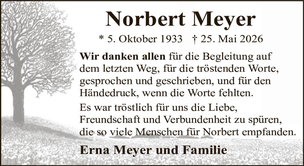 <p><strong>Norbert Meyer</strong><br>* 5. Oktober 1933 † 25. Mai 2026</p><p>Wir danken allen für die Begleitung auf dem letzten Weg, für die tröstenden Worte, gesprochen und geschrieben, und für den Händedruck, wenn die Worte fehlten.</p><p>Es war tröstlich für uns die Liebe, Freundschaft und Verbundenheit zu spüren, die so viele Menschen für Norbert empfanden.</p><p><strong>Erna Meyer und Familie</strong></p>