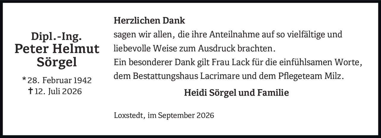 <p><strong>Dipl.-Ing. Peter Helmut Sörgel</strong></p>
<p>* 28. Februar 1942<br>† 12. Juli 2026</p>
<p><strong>Herzlichen Dank</strong></p>
<p>sagen wir allen, die ihre Anteilnahme auf so vielfältige und liebevolle Weise zum Ausdruck brachten.</p>
<p>Ein besonderer Dank gilt Frau Lack für die einfühlsamen Worte, dem Bestattungshaus Lacrimare und dem Pflegeteam Milz.</p>
<p><strong>Heidi Sörgel und Familie</strong></p>
<p>Loxstedt, im September 2026</p>