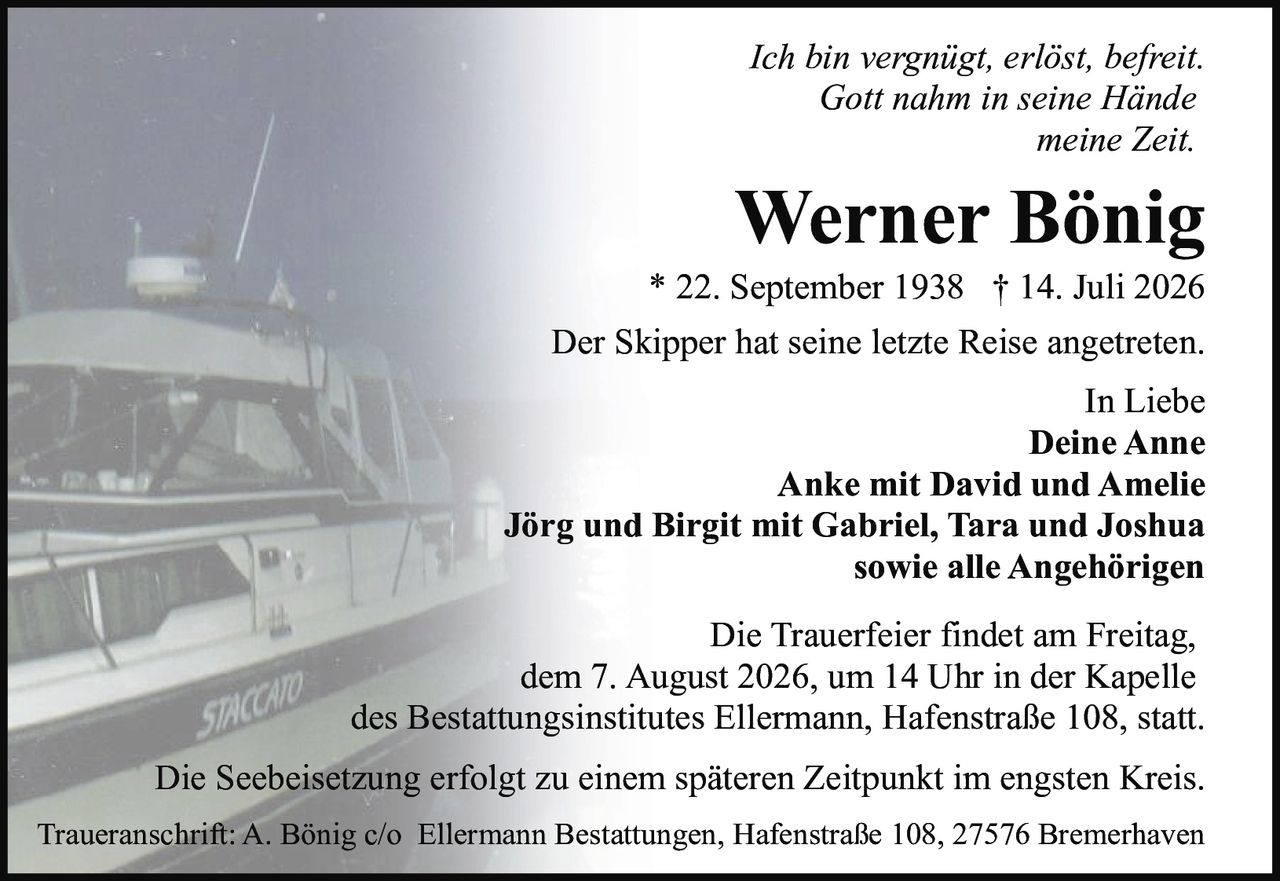 <p><i>Ich bin vergnügt, erlöst, befreit.<br>Gott nahm in seine Hände<br>meine Zeit.</i></p>

<p><strong>Werner Bönig</strong><br>* 22. September 1938 † 14. Juli 2026</p>

<p>Der Skipper hat seine letzte Reise angetreten.</p>

<p>In Liebe<br><strong>Deine Anne</strong><br><strong>Anke mit David und Amelie</strong><br><strong>Jörg und Birgit mit Gabriel, Tara und Joshua</strong><br>sowie alle Angehörigen</p>

<p>Die Trauerfeier findet am Freitag, dem 7. August 2026, um 14 Uhr in der Kapelle des Bestattungsinstitutes Ellermann, Hafenstraße 108, statt.</p>

<p>Die Seebeisetzung erfolgt zu einem späteren Zeitpunkt im engsten Kreis.</p>

<p>Traueranschrift: A. Bönig c/o Ellermann Bestattungen, Hafenstraße 108, 27576 Bremerhaven</p>