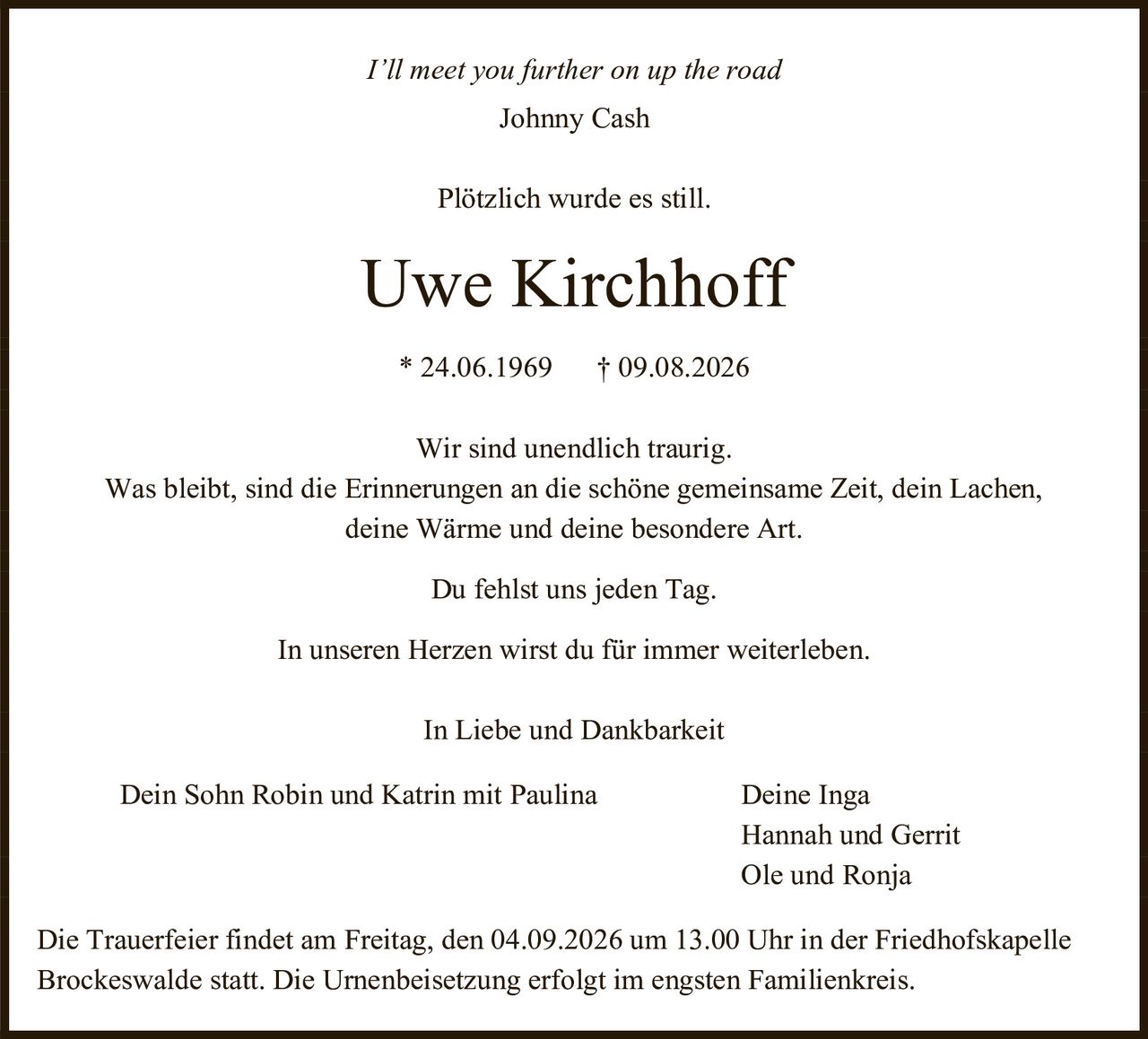 <i>I'll meet you further on up the road</i><br>Johnny Cash<br><br>Plötzlich wurde es still.<br><br><strong>Uwe Kirchhoff</strong><br>* 24.06.1969 † 09.08.2026<br><br>Wir sind unendlich traurig.<br>Was bleibt, sind die Erinnerungen an die schöne gemeinsame Zeit, dein Lachen, deine Wärme und deine besondere Art.<br>Du fehlst uns jeden Tag.<br>In unseren Herzen wirst du für immer weiterleben.<br><br>In Liebe und Dankbarkeit<br><br>Dein Sohn Robin und Katrin mit Paulina     Deine Inga<br>Hannah und Gerrit<br>Ole und Ronja<br><br>Die Trauerfeier findet am Freitag, den 04.09.2026 um 13.00 Uhr in der Friedhofskapelle Brockeswalde statt. Die Urnenbeisetzung erfolgt im engsten Familienkreis.
