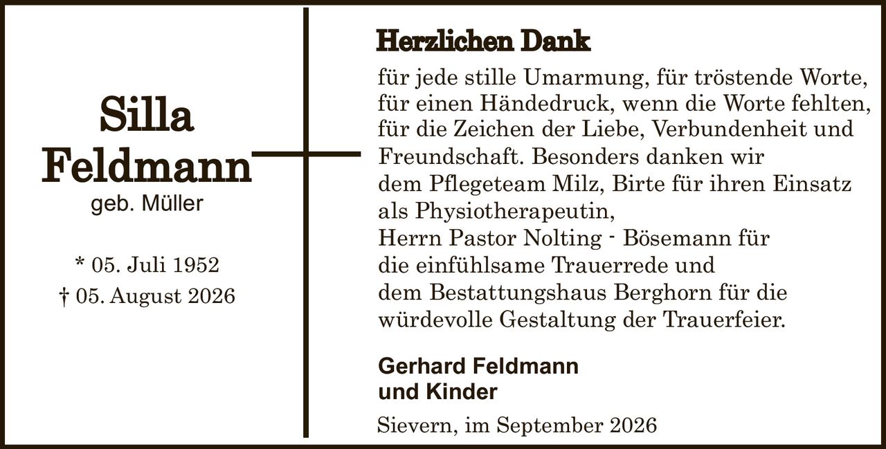 <p><strong>Herzlichen Dank</strong></p>
<p>für jede stille Umarmung, für tröstende Worte, für einen Händedruck, wenn die Worte fehlten, für die Zeichen der Liebe, Verbundenheit und Freundschaft. Besonders danken wir dem Pflegeteam Milz, Birte für ihren Einsatz als Physiotherapeutin, Herrn Pastor Nolting - Bösemann für die einfühlsame Trauerrede und dem Bestattungshaus Berghorn für die würdevolle Gestaltung der Trauerfeier.</p>
<p><strong>Gerhard Feldmann und Kinder</strong></p>
<p>Sievern, im September 2026</p>