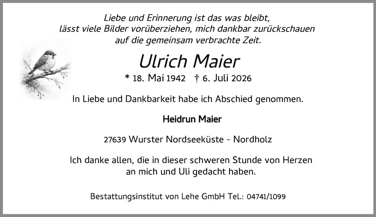 <p><i>Liebe und Erinnerung ist das was bleibt,<br>lässt viele Bilder vorüberziehen, mich dankbar zurückschauen<br>auf die gemeinsam verbrachte Zeit.</i></p><p><strong>Ulrich Maier</strong><br>* 18. Mai 1942 † 6. Juli 2026</p><p>In Liebe und Dankbarkeit habe ich Abschied genommen.</p><p><strong>Heidrun Maier</strong></p><p>27639 Wurster Nordseeküste - Nordholz</p><p>Ich danke allen, die in dieser schweren Stunde von Herzen an mich und Uli gedacht haben.</p><p>Bestattungsinstitut von Lehe GmbH Tel.: 04741/1099</p>