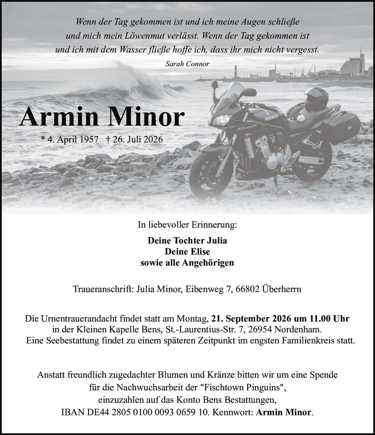 <p><strong>Armin Minor</strong></p>
<p>* 4. April 1957 † 26. Juli 2026</p>
<p><i>Wenn der Tag gekommen ist und ich meine Augen schließe und mich mein Löwenmut verlässt. Wenn der Tag gekommen ist und ich mit dem Wasser fließe hoffe ich, dass ihr mich nicht vergesst.</i></p>
<p>Sarah Connor</p>
<p><strong>In liebevoller Erinnerung:</strong></p>
<p>Deine Tochter Julia<br/>Deine Elise<br/>sowie alle Angehörigen</p>
<p>Die Urnentrauerandacht findet statt am Montag, 21. September 2026 um 11.00 Uhr in der Kleinen Kapelle Bens, St.-Laurentius-Str. 7, 26954 Nordenham.</p>
<p>Eine Seebestattung findet zu einem späteren Zeitpunkt im engsten Familienkreis statt.</p>
<p>Traueranschrift: Julia Minor, Eibenweg 7, 66802 Überherrn sowie alle Angehörigen</p>
<p>Anstatt freundlich zugedachter Blumen und Kränze bitten wir um eine Spende für die Nachwuchsarbeit der "Fischtown Pinguins", einzuzahlen auf das Konto Bens Bestattungen, IBAN DE44 2805 0100 0093 0659 10. Kennwort: Armin Minor.</p>