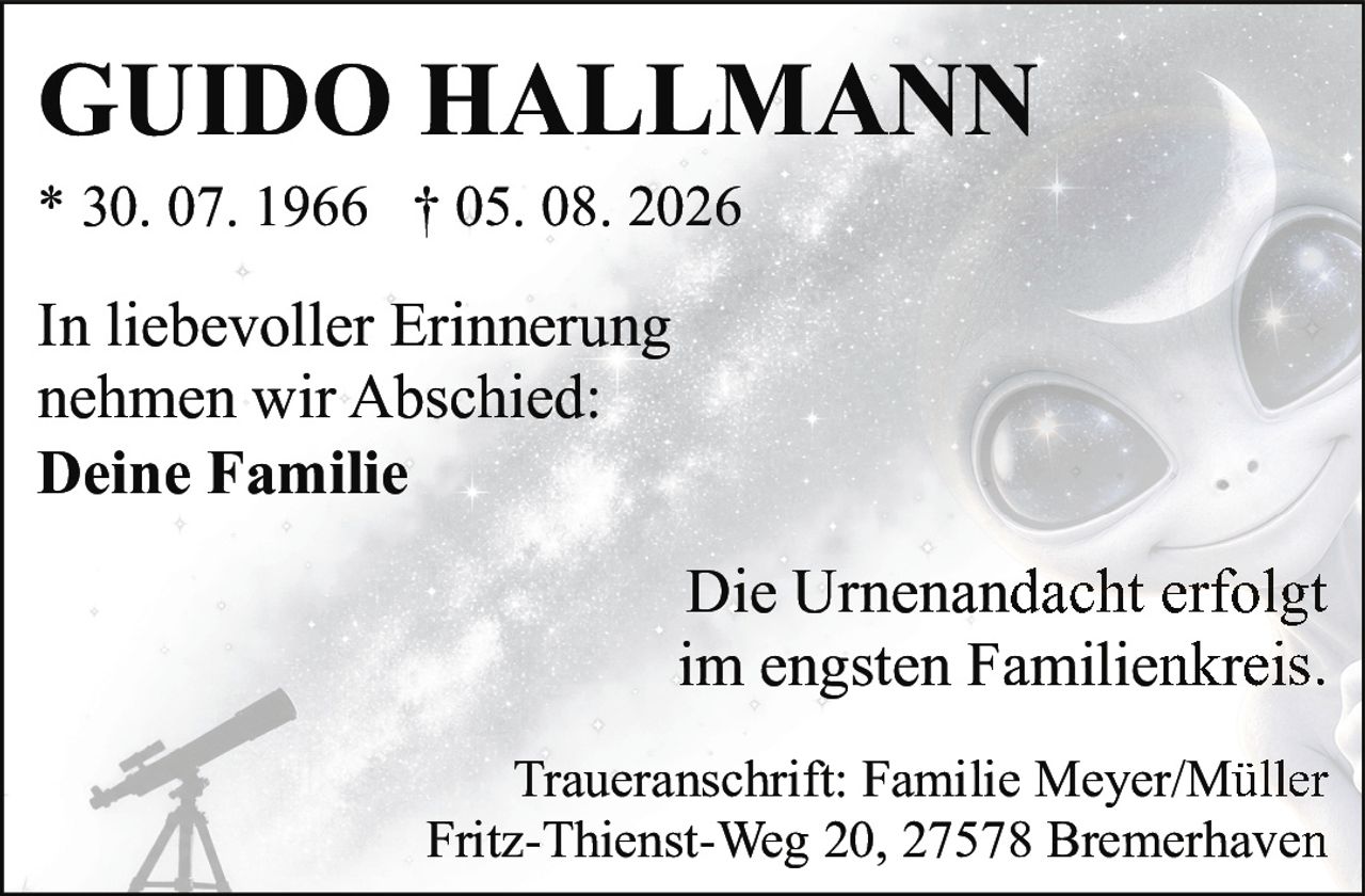 <p><strong>GUIDO HALLMANN</strong></p>
<p>* 30. 07. 1966 † 05. 08. 2026</p>
<p>In liebevoller Erinnerung<br>nehmen wir Abschied:<br><strong>Deine Familie</strong></p>
<p>Die Urnenandacht erfolgt<br>im engsten Familienkreis.</p>
<p>Traueranschrift: Familie Meyer/Müller<br>Fritz-Thienst-Weg 20, 27578 Bremerhaven</p>