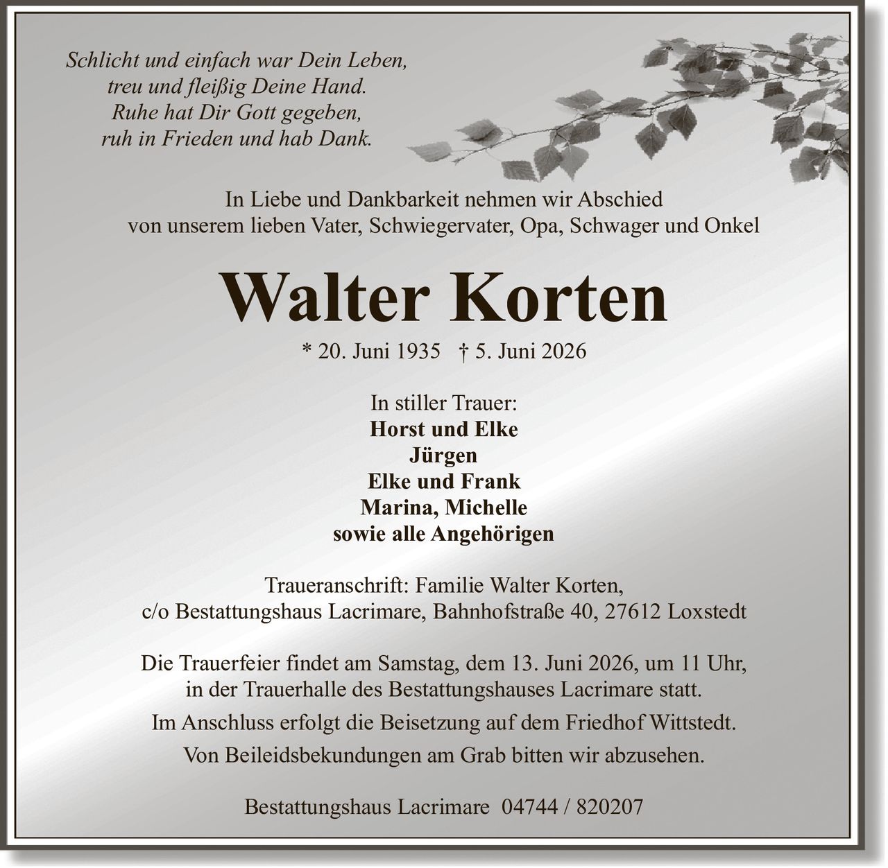 <p><i>Schlicht und einfach war Dein Leben,<br/>treu und fleißig Deine Hand.<br/>Ruhe hat Dir Gott gegeben,<br/>ruh in Frieden und hab Dank.</i></p><p>In Liebe und Dankbarkeit nehmen wir Abschied<br/>von unserem lieben Vater, Schwiegervater, Opa, Schwager und Onkel</p><p><strong>Walter Korten</strong><br/>* 20. Juni 1935 † 5. Juni 2026</p><p>In stiller Trauer:<br/>Horst und Elke<br/>Jürgen<br/>Elke und Frank<br/>Marina, Michelle<br/>sowie alle Angehörigen</p><p>Traueranschrift: Familie Walter Korten,<br/>c/o Bestattungshaus Lacrimare, Bahnhofstraße 40, 27612 Loxstedt</p><p>Die Trauerfeier findet am Samstag, dem 13. Juni 2026, um 11 Uhr,<br/>in der Trauerhalle des Bestattungshauses Lacrimare statt.</p><p>Im Anschluss erfolgt die Beisetzung auf dem Friedhof Wittstedt.</p><p>Von Beileidsbekundungen am Grab bitten wir abzusehen.</p><p>Bestattungshaus Lacrimare 04744 / 820207</p>
