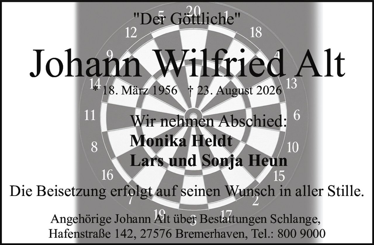 <p>"Der Göttliche"</p>

<p>Wir nehmen Abschied:</p>

<p><strong>Johann Wilfried Alt</strong></p>

<p>* 18. März 1956 † 23. August 2026</p>

<p>Wir nehmen Abschied:<br />
Monika Heldt<br />
Lars und Sonja Heun</p>

<p>Die Beisetzung erfolgt auf seinen Wunsch in aller Stille.</p>

<p>Angehörige Johann Alt über Bestattungen Schlange,<br />
Hafenstraße 142, 27576 Bremerhaven, Tel.: 800 9000</p>