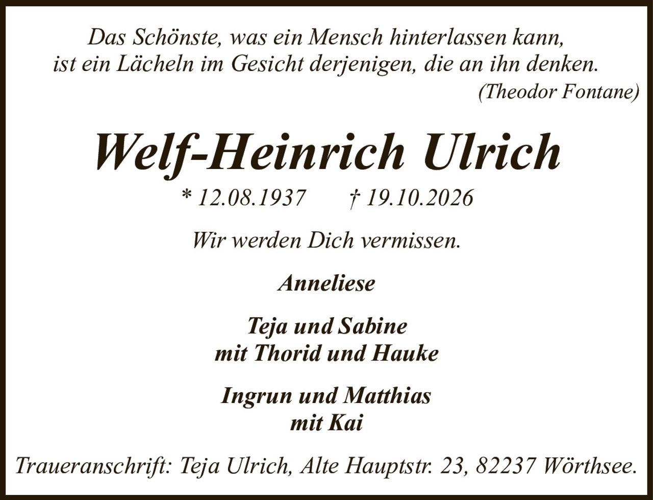 Das Schönste, was ein Mensch hinterlassen kann,ist ein Lächeln im Gesicht derjenigen, die an ihn denken.(Theodor Fontane)Welf-Heinrich Ulrich* 12.08.1937† 19.10.2026AnnelieseTeja und Sabinemit Thorid und HaukeIngrun und Matthiasmit KaiTraueranschrift: Teja Ulrich, Alte Hauptstr. 23, 82237 Wörthsee.Wir werden Dich vermissen.