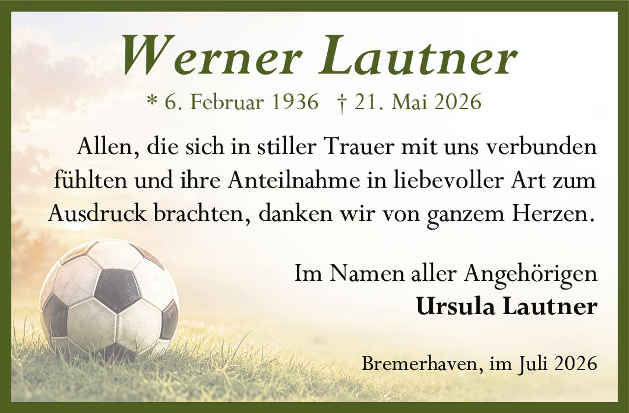 <p><strong>Werner Lautner</strong></p><p>* 6. Februar 1936 † 21. Mai 2026</p><p>Allen, die sich in stiller Trauer mit uns verbunden fühlten und ihre Anteilnahme in liebevoller Art zum Ausdruck brachten, danken wir von ganzem Herzen.</p><p>Im Namen aller Angehörigen<br/><strong>Ursula Lautner</strong></p><p>Bremerhaven, im Juli 2026</p>