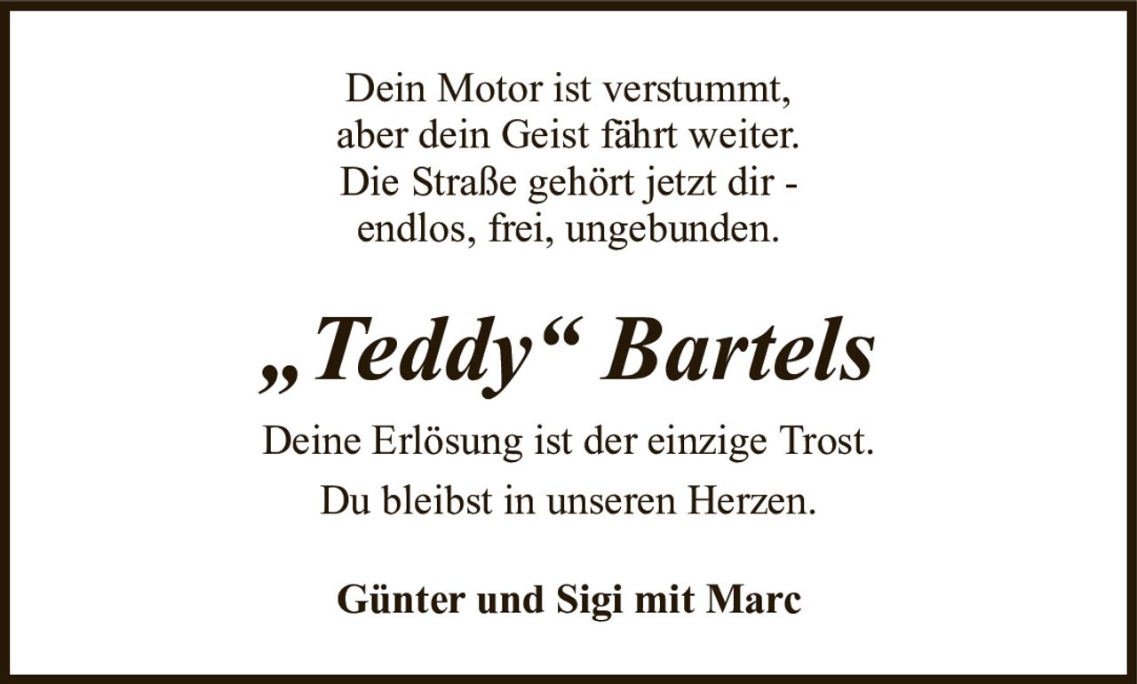 Dein Motor ist verstummt,aber dein Geist fährt weiter.Die Straße gehört jetzt dir -endlos, frei, ungebunden.„Teddy“ BartelsDeine Erlösung ist der einzige Trost.Du bleibst in unseren Herzen.Günter und Sigi mit Marc