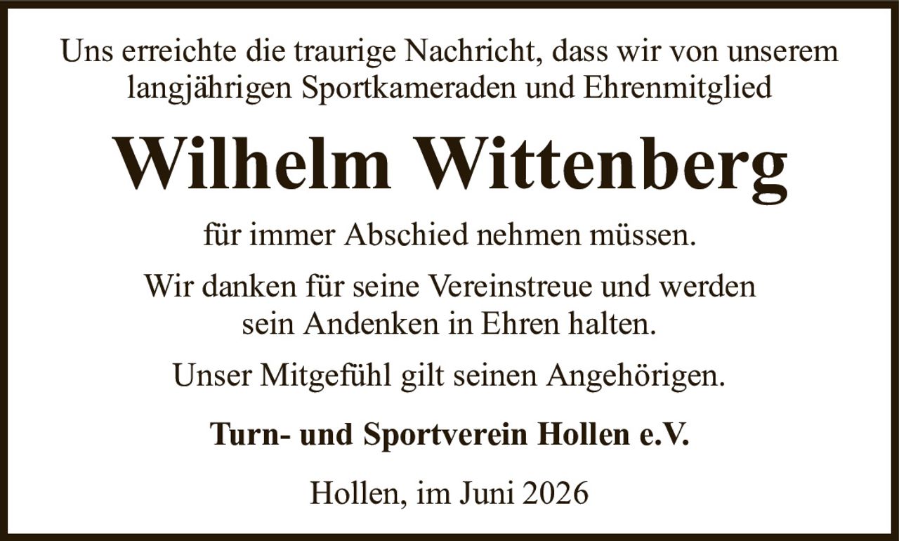 Uns erreichte die traurige Nachricht, dass wir von unserem langjährigen Sportkameraden und EhrenmitgliedWilhelm WittenbergTurn- und Sportverein Hollen e.V.für immer Abschied nehmen müssen.Wir danken für seine Vereinstreue und werdensein Andenken in Ehren halten.Unser Mitgefühl gilt seinen Angehörigen.Hollen, im Juni 2026