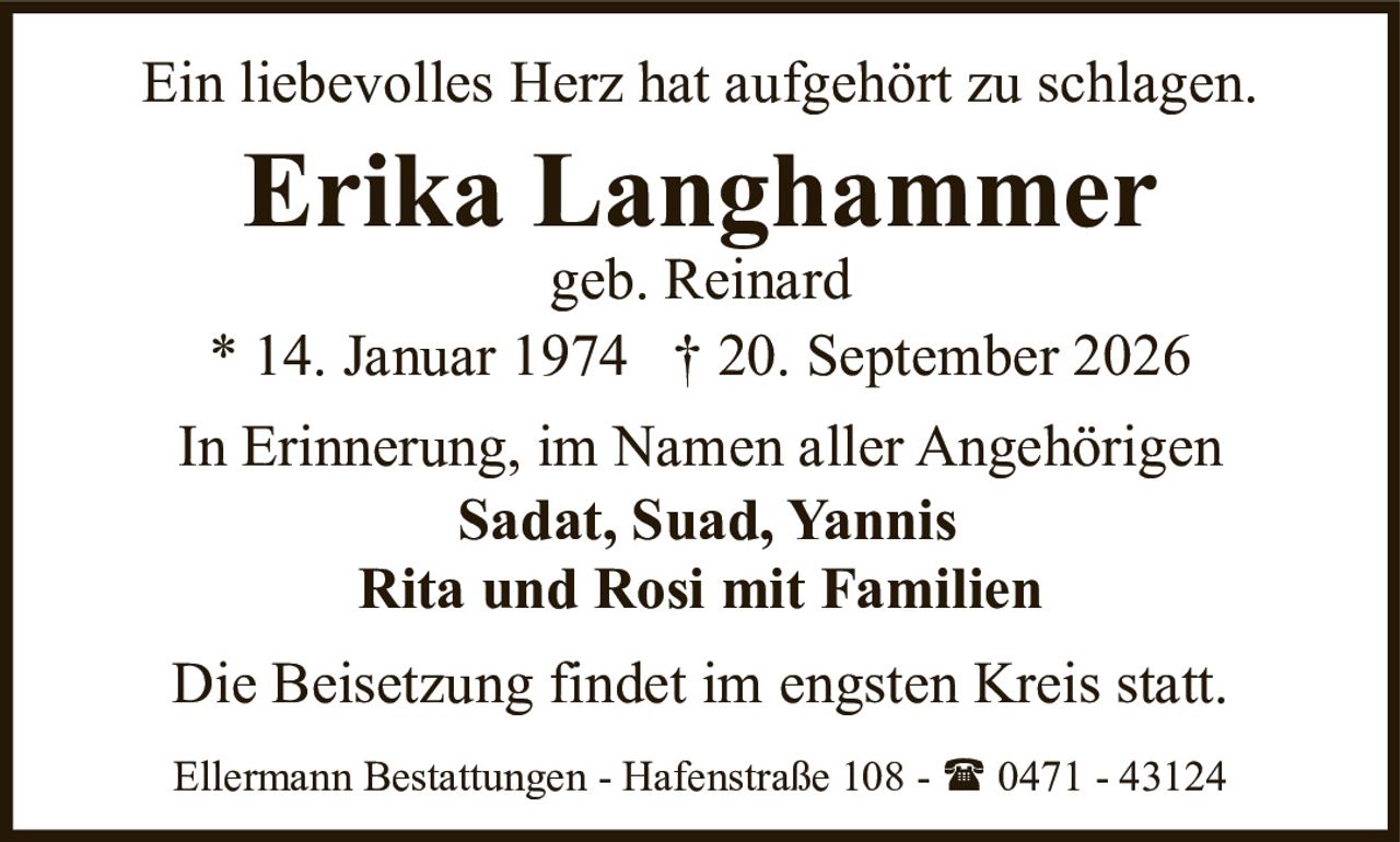 <p>Ein liebevolles Herz hat aufgehört zu schlagen.</p><p><strong>Erika Langhammer</strong><br>geb. Reinard<br>* 14. Januar 1974 † 20. September 2026</p><p>In Erinnerung, im Namen aller Angehörigen<br><strong>Sadat, Suad, Yannis</strong><br><strong>Rita und Rosi mit Familien</strong></p><p>Die Beisetzung findet im engsten Kreis statt.</p><p>Ellermann Bestattungen - Hafenstraße 108 - ☎ 0471 - 43124</p>