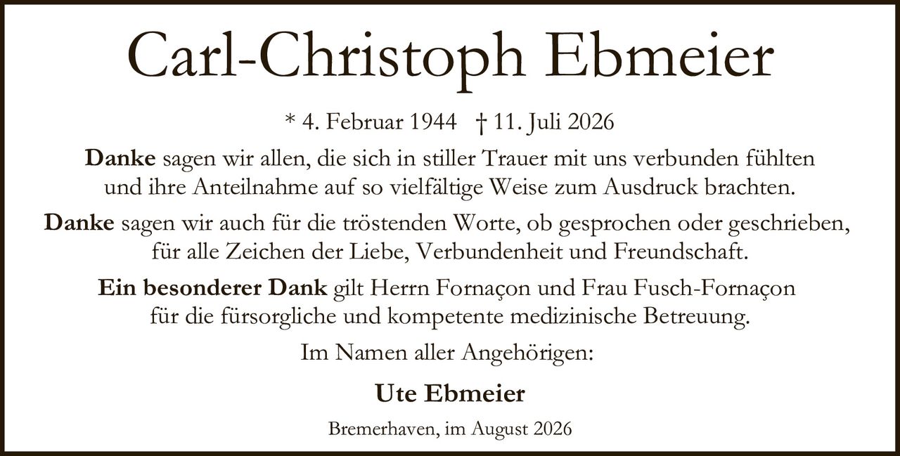 <p><strong>Carl-Christoph Ebmeier</strong></p>

<p>* 4. Februar 1944 † 11. Juli 2026</p>

<p><strong>Danke</strong> sagen wir allen, die sich in stiller Trauer mit uns verbunden fühlten und ihre Anteilnahme auf so vielfältige Weise zum Ausdruck brachten.</p>

<p><strong>Danke</strong> sagen wir auch für die tröstenden Worte, ob gesprochen oder geschrieben, für alle Zeichen der Liebe, Verbundenheit und Freundschaft.</p>

<p><strong>Ein besonderer Dank</strong> gilt Herrn Fornaçon und Frau Fusch-Fornaçon für die fürsorgliche und kompetente medizinische Betreuung.</p>

<p>Im Namen aller Angehörigen:</p>

<p><strong>Ute Ebmeier</strong></p>

<p>Bremerhaven, im August 2026</p>