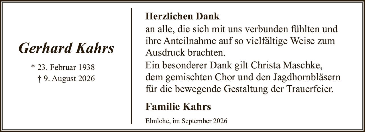 <p><i>Gerhard Kahrs</i></p><p>* 23. Februar 1938<br>† 9. August 2026</p><p><strong>Herzlichen Dank</strong></p><p>an alle, die sich mit uns verbunden fühlten und ihre Anteilnahme auf so vielfältige Weise zum Ausdruck brachten.</p><p>Ein besonderer Dank gilt Christa Maschke, dem gemischten Chor und den Jagdhornbläsern für die bewegende Gestaltung der Trauerfeier.</p><p><strong>Familie Kahrs</strong></p><p>Elmlohe, im September 2026</p>