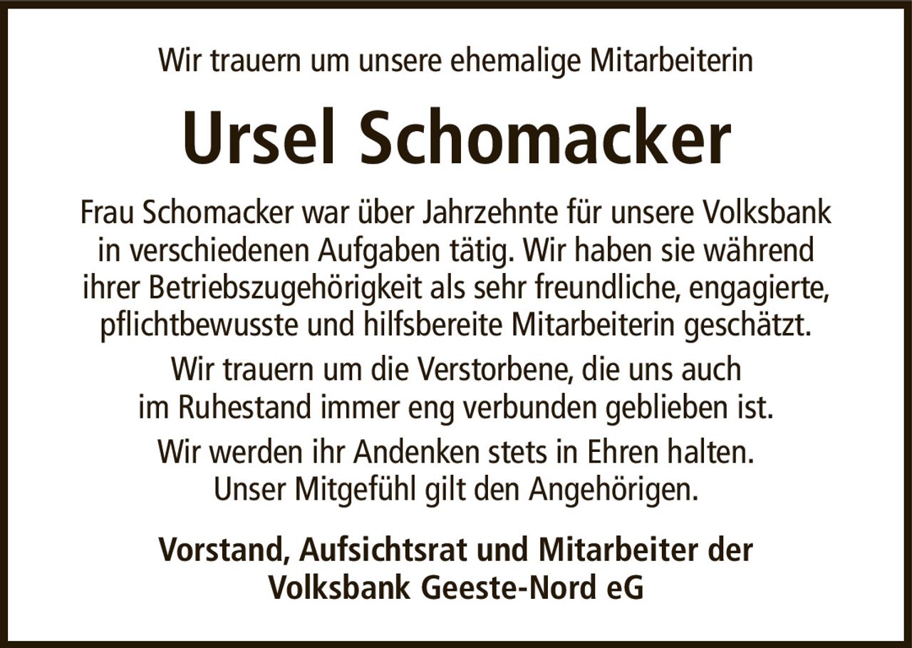 Wir trauern um unsere ehemalige MitarbeiterinUrsel SchomackerVorstand, Aufsichtsrat und Mitarbeiter derVolksbank Geeste-Nord eGFrau Schomacker war über Jahrzehnte für unsere Volksbankin verschiedenen Aufgaben tätig. Wir haben sie währendihrer Betriebszugehörigkeit als sehr freundliche, engagierte, pflichtbewusste und hilfsbereite Mitarbeiterin geschätzt.Wir trauern um die Verstorbene, die uns auchim Ruhestand immer eng verbunden geblieben ist.Wir werden ihr Andenken stets in Ehren halten.Unser Mitgefühl gilt den Angehörigen.