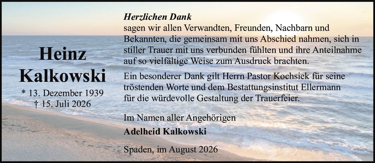 <p><i>Herzlichen Dank</i></p><p>sagen wir allen Verwandten, Freunden, Nachbarn und Bekannten, die gemeinsam mit uns Abschied nahmen, sich in stiller Trauer mit uns verbunden fühlten und ihre Anteilnahme auf so vielfältige Weise zum Ausdruck brachten.</p><p>Ein besonderer Dank gilt Herrn Pastor Kochsiek für seine tröstenden Worte und dem Bestattungsinstitut Ellermann für die würdevolle Gestaltung der Trauerfeier.</p><p>Im Namen aller Angehörigen<br><strong>Adelheid Kalkowski</strong></p><p>Spaden, im August 2026</p>