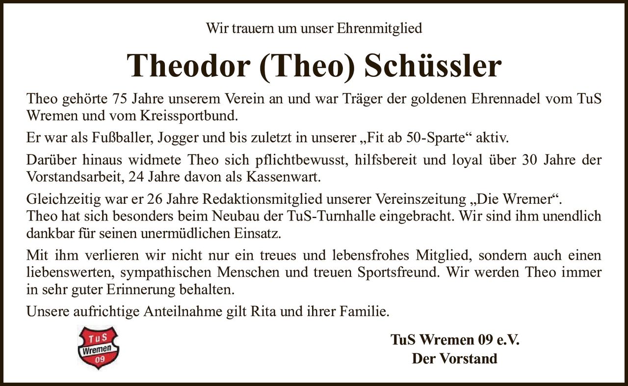 Wir trauern um unser EhrenmitgliedTheodor (Theo) SchüsslerTheo gehörte 75 Jahre unserem Verein an und war Träger der goldenen Ehrennadel vom TuS Wremen und vom Kreissportbund.Er war als Fußballer, Jogger und bis zuletzt in unserer „Fit ab 50-Sparte“ aktiv.Darüber hinaus widmete Theo sich pflichtbewusst, hilfsbereit und loyal über 30 Jahre der Vorstandsarbeit, 24 Jahre davon als Kassenwart.Gleichzeitig war er 26 Jahre Redaktionsmitglied unserer Vereinszeitung „Die Wremer“.Theo hat sich besonders beim Neubau der TuS-Turnhalle eingebracht. Wir sind ihmunendlich dankbar für seinen unermüdlichen Einsatz.Mit ihm verlieren wir nicht nur ein treues und lebensfrohes Mitglied, sondern auch einenliebenswerten, sympathischen Menschen und treuen Sportsfreund. Wir werden Theo immer in sehr guter Erinnerung behalten.Unsere aufrichtige Anteilnahme gilt Rita und ihrer Familie.TuS Wremen 09 e.V.Der Vorstand