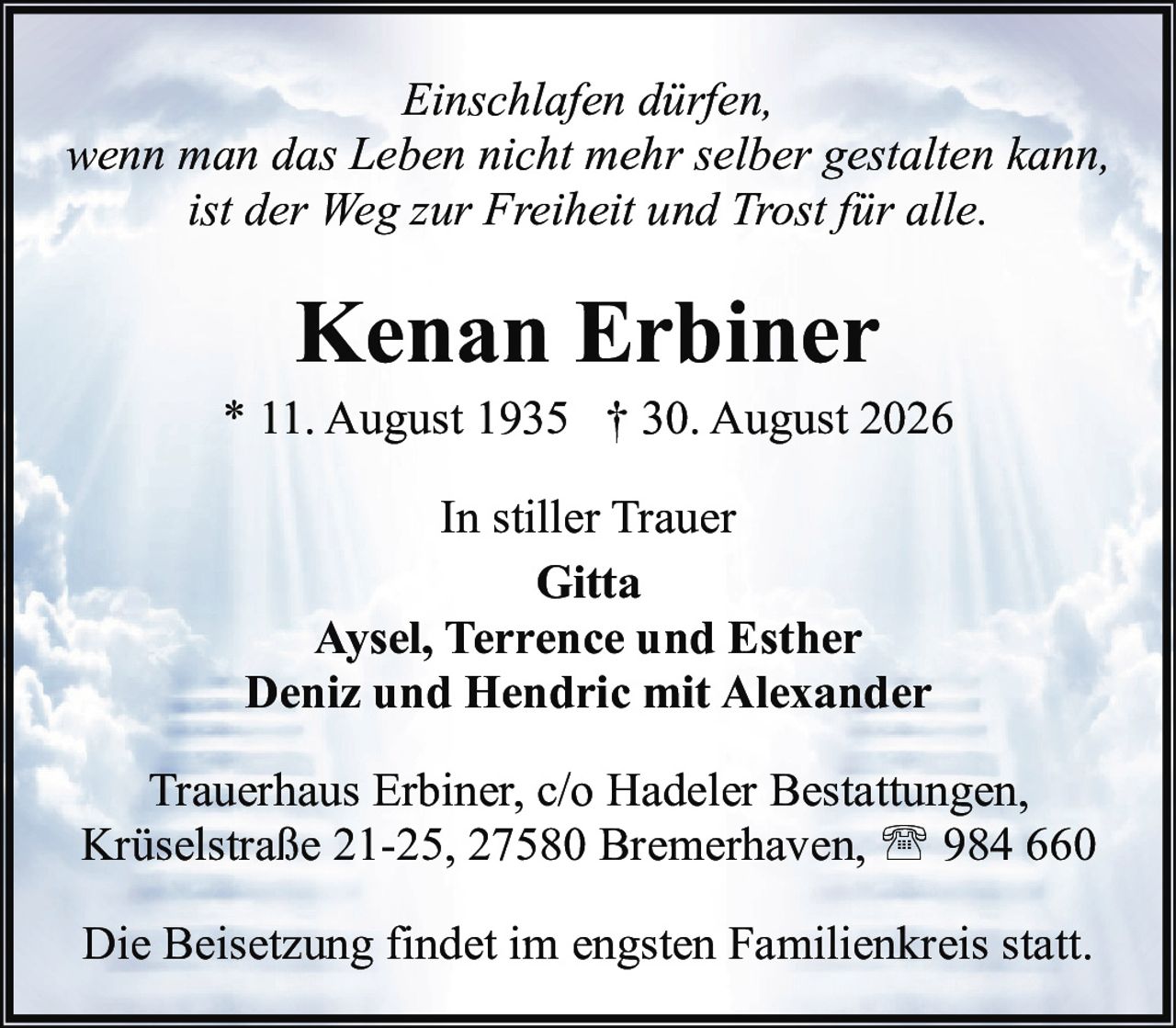 <p><i>Einschlafen dürfen,<br/>wenn man das Leben nicht mehr selber gestalten kann,<br/>ist der Weg zur Freiheit und Trost für alle.</i></p><p><strong>Kenan Erbiner</strong><br/>* 11. August 1935 † 30. August 2026</p><p>In stiller Trauer<br/>Gitta<br/>Aysel, Terrence und Esther<br/>Deniz und Hendric mit Alexander</p><p>Trauerhaus Erbiner, c/o Hadeler Bestattungen,<br/>Krüselstraße 21-25, 27580 Bremerhaven, ☎ 984 660</p><p>Die Beisetzung findet im engsten Familienkreis statt.</p>