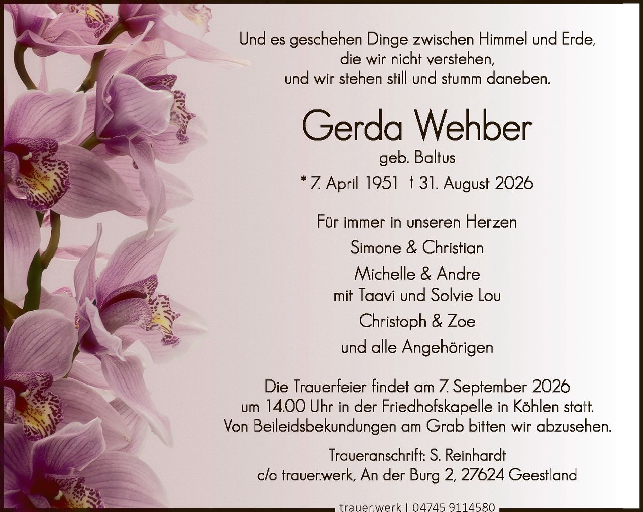 <p>geb. Baltus</p>
<p>* 7. April 1951 † 31. August 2026</p>
<p>Und es geschehen Dinge zwischen Himmel und Erde,<br>die wir nicht verstehen,<br>und wir stehen still und stumm daneben.</p>
<p>Die Trauerfeier findet am 7. September 2026<br>um 14.00 Uhr in der Friedhofskapelle in Köhlen statt.<br>Von Beileidsbekundungen am Grab bitten wir abzusehen.</p>
<p>Traueranschrift: S. Reinhardt<br>c/o trauer.werk, An der Burg 2, 27624 Geestland<br>trauer.werk | 04745 9114580</p>
<p>Für immer in unseren Herzen</p>
<p>Simone & Christian<br>Michelle & Andre<br>mit Taavi und Solvie Lou<br>Christoph & Zoe<br>und alle Angehörigen</p>