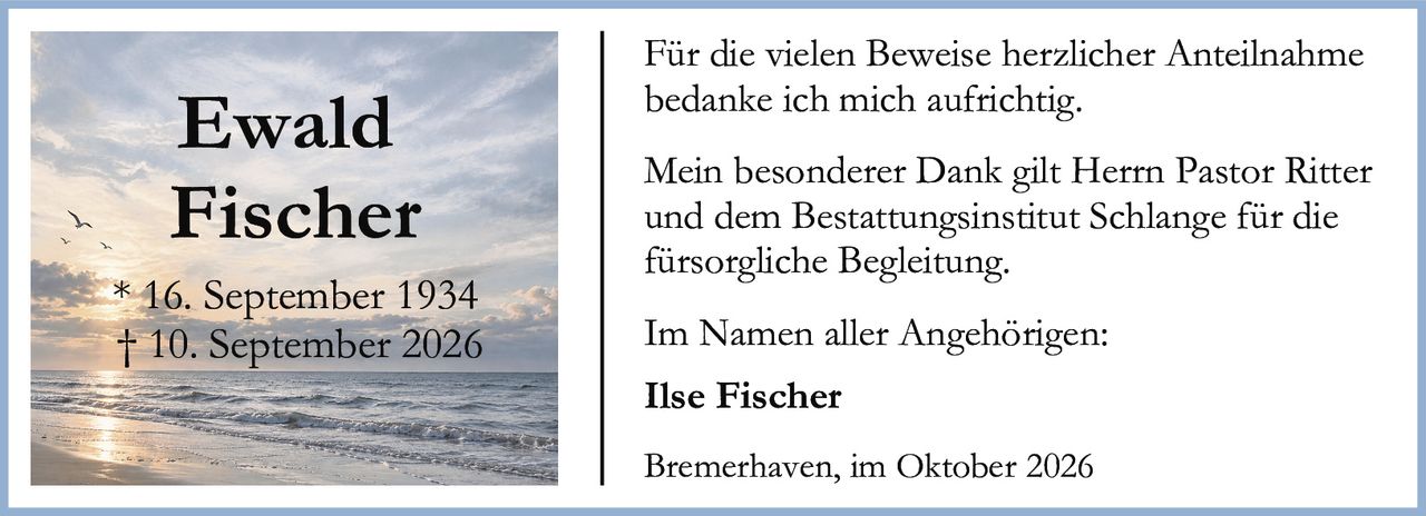 <p>Für die vielen Beweise herzlicher Anteilnahme bedanke ich mich aufrichtig.</p>

<p>Mein besonderer Dank gilt Herrn Pastor Ritter und dem Bestattungsinstitut Schlange für die fürsorgliche Begleitung.</p>

<p>Im Namen aller Angehörigen:</p>

<p><strong>Ilse Fischer</strong></p>

<p>* 16. September 1934<br>† 10. September 2026</p>

<p>Bremerhaven, im Oktober 2026</p>