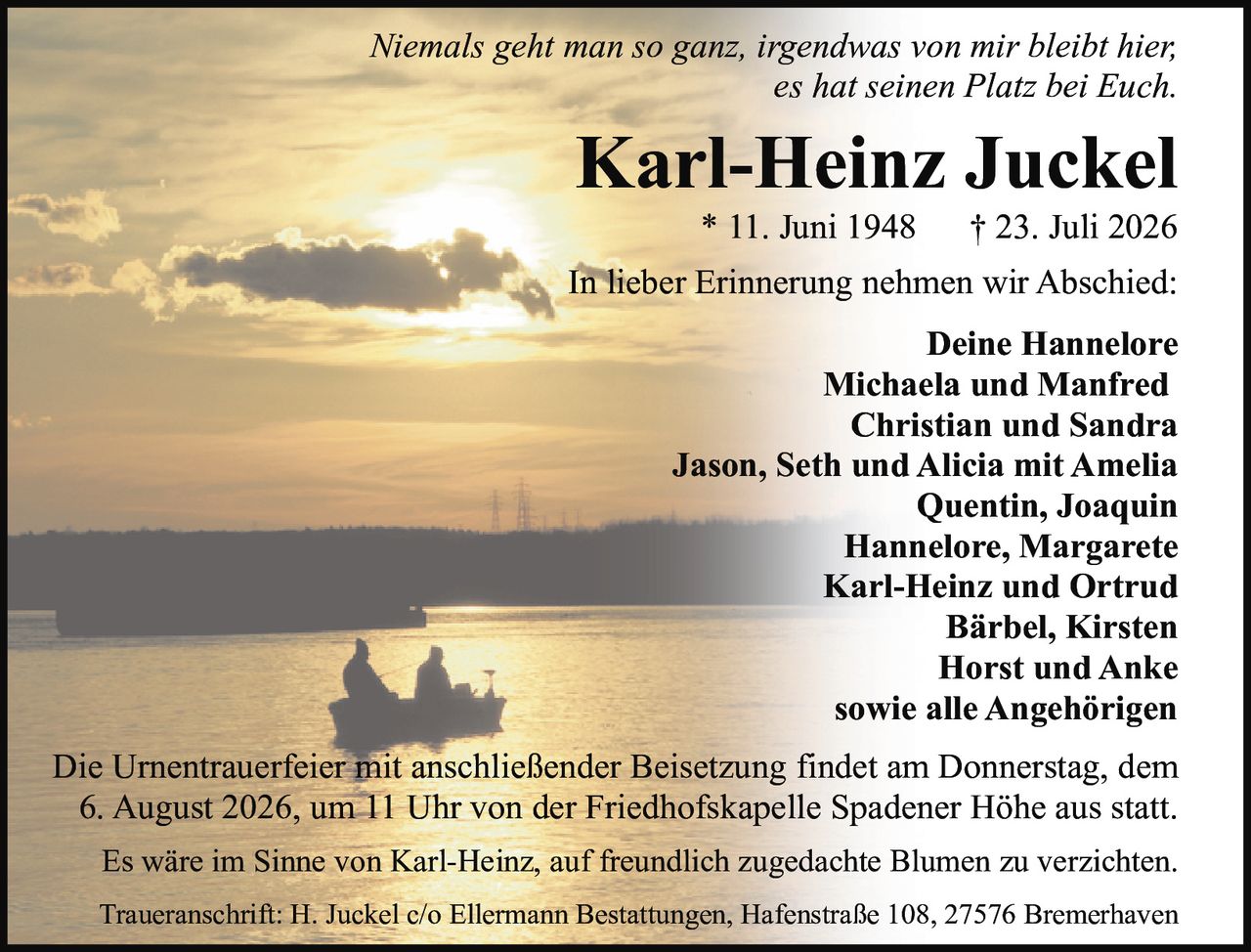 <p><i>Niemals geht man so ganz, irgendwas von mir bleibt hier,<br/>es hat seinen Platz bei Euch.</i></p>

<p><strong>Karl-Heinz Juckel</strong><br/>
* 11. Juni 1948 † 23. Juli 2026</p>

<p>In lieber Erinnerung nehmen wir Abschied:</p>

<p><strong>Deine Hannelore<br/>
Michaela und Manfred<br/>
Christian und Sandra<br/>
Jason, Seth und Alicia mit Amelia<br/>
Quentin, Joaquin<br/>
Hannelore, Margarete<br/>
Karl-Heinz und Ortrud<br/>
Bärbel, Kirsten<br/>
Horst und Anke<br/>
sowie alle Angehörigen</strong></p>

<p>Die Urnentrauerfeier mit anschließender Beisetzung findet am Donnerstag, dem 6. August 2026, um 11 Uhr von der Friedhofskapelle Spadener Höhe aus statt.</p>

<p>Es wäre im Sinne von Karl-Heinz, auf freundlich zugedachte Blumen zu verzichten.</p>

<p>Traueranschrift: H. Juckel c/o Ellermann Bestattungen, Hafenstraße 108, 27576 Bremerhaven</p>