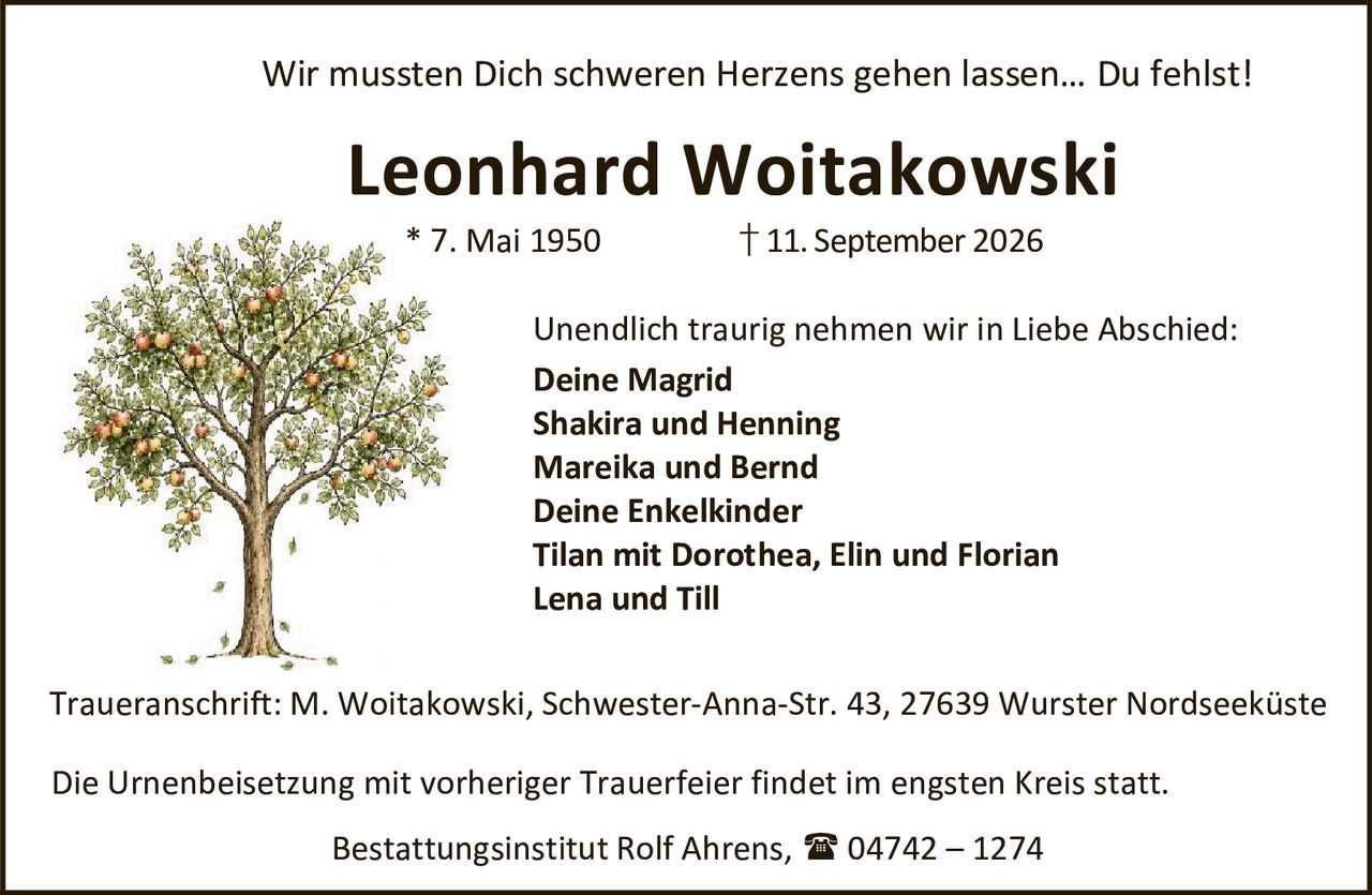 <p>Wir mussten Dich schweren Herzens gehen lassen… Du fehlst!</p>

<p><strong>Leonhard Woitakowski</strong><br>
* 7. Mai 1950 † 11. September 2026</p>

<p>Unendlich traurig nehmen wir in Liebe Abschied:</p>

<p><strong>Deine Magrid</strong><br>
<strong>Shakira und Henning</strong><br>
<strong>Mareika und Bernd</strong><br>
<strong>Deine Enkelkinder</strong><br>
Tilan mit Dorothea, Elin und Florian<br>
Lena und Till</p>

<p><i>Traueranschrift: M. Woitakowski, Schwester-Anna-Str. 43, 27639 Wurster Nordseeküste</i></p>

<p>Die Urnenbeisetzung mit vorheriger Trauerfeier findet im engsten Kreis statt.</p>

<p>Bestattungsinstitut Rolf Ahrens, 04742 – 1274</p>