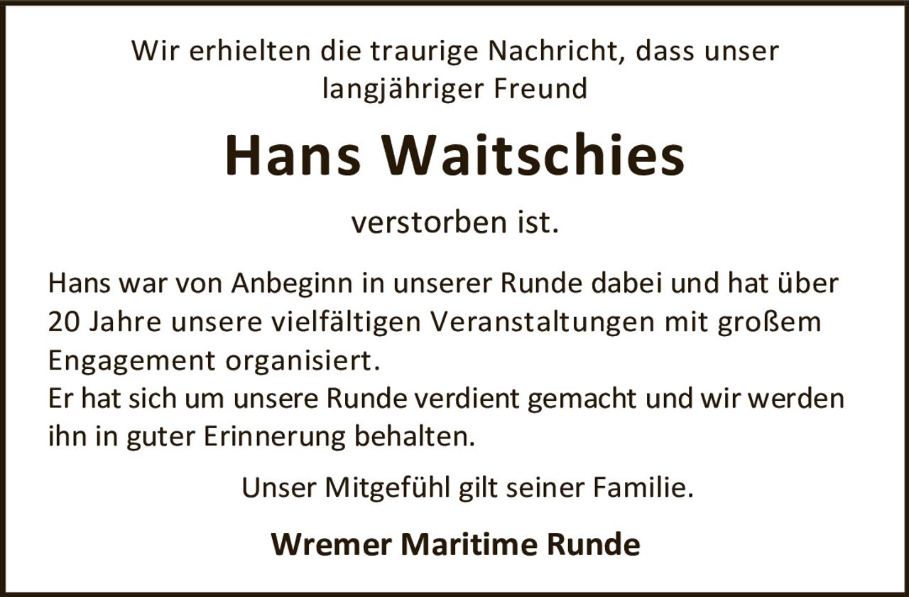 <p>Wir erhielten die traurige Nachricht, dass unser langjähriger Freund <strong>Hans Waitschies</strong> verstorben ist.</p><p>Hans war von Anbeginn in unserer Runde dabei und hat über 20 Jahre unsere vielfältigen Veranstaltungen mit großem Engagement organisiert.</p><p>Er hat sich um unsere Runde verdient gemacht und wir werden ihn in guter Erinnerung behalten.</p><p>Unser Mitgefühl gilt seiner Familie.</p><p><strong>Wremer Maritime Runde</strong></p>