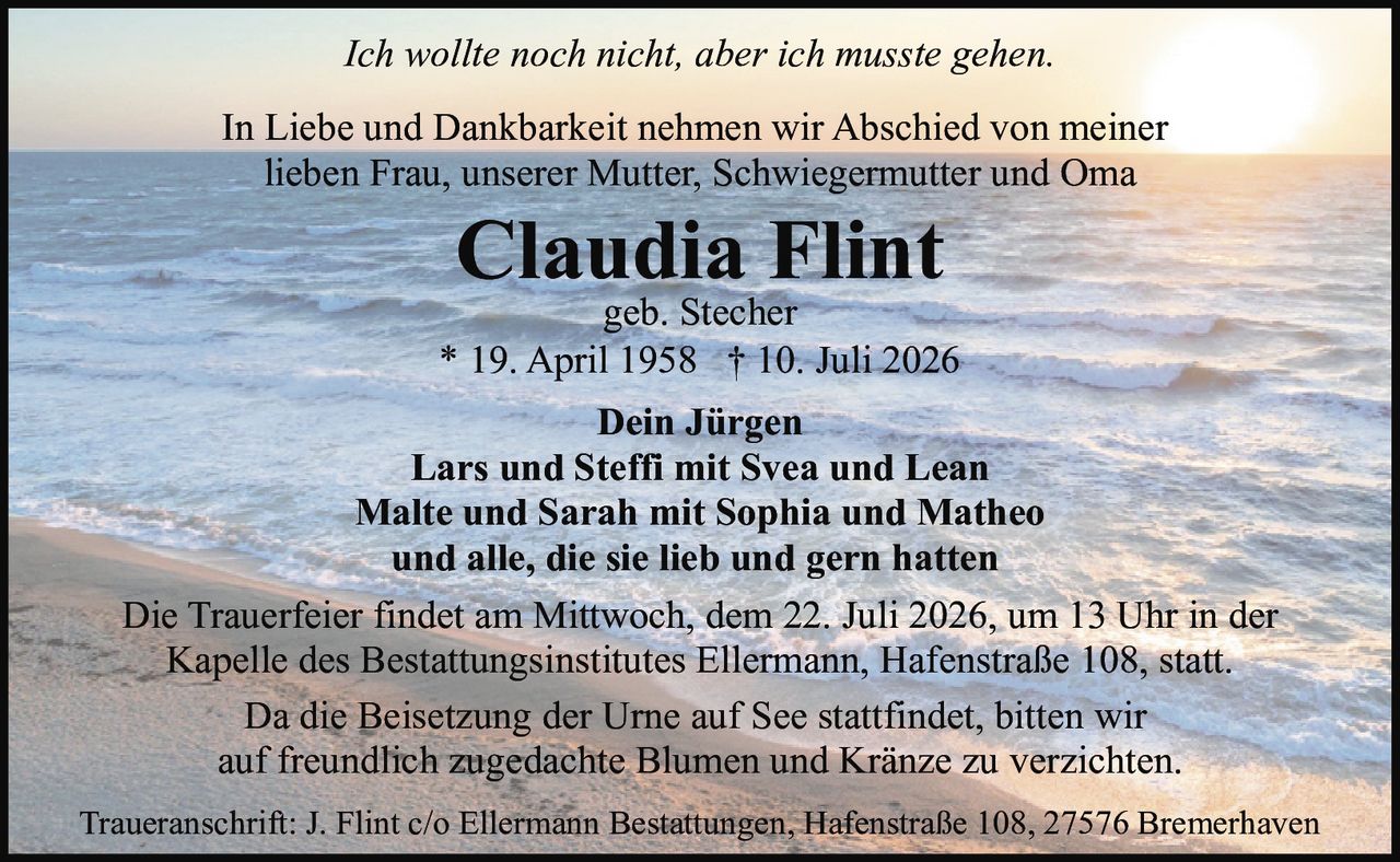 <p><i>Ich wollte noch nicht, aber ich musste gehen.</i></p><p>In Liebe und Dankbarkeit nehmen wir Abschied von meiner lieben Frau, unserer Mutter, Schwiegermutter und Oma</p><p><strong>Claudia Flint</strong><br>geb. Stecher<br>* 19. April 1958 † 10. Juli 2026</p><p>Dein Jürgen<br>Lars und Steffi mit Svea und Lean<br>Malte und Sarah mit Sophia und Matheo<br>und alle, die sie lieb und gern hatten</p><p>Die Trauerfeier findet am Mittwoch, dem 22. Juli 2026, um 13 Uhr in der Kapelle des Bestattungsinstitutes Ellermann, Hafenstraße 108, statt.</p><p>Da die Beisetzung der Urne auf See stattfindet, bitten wir auf freundlich zugedachte Blumen und Kränze zu verzichten.</p><p>Traueranschrift: J. Flint c/o Ellermann Bestattungen, Hafenstraße 108, 27576 Bremerhaven</p>