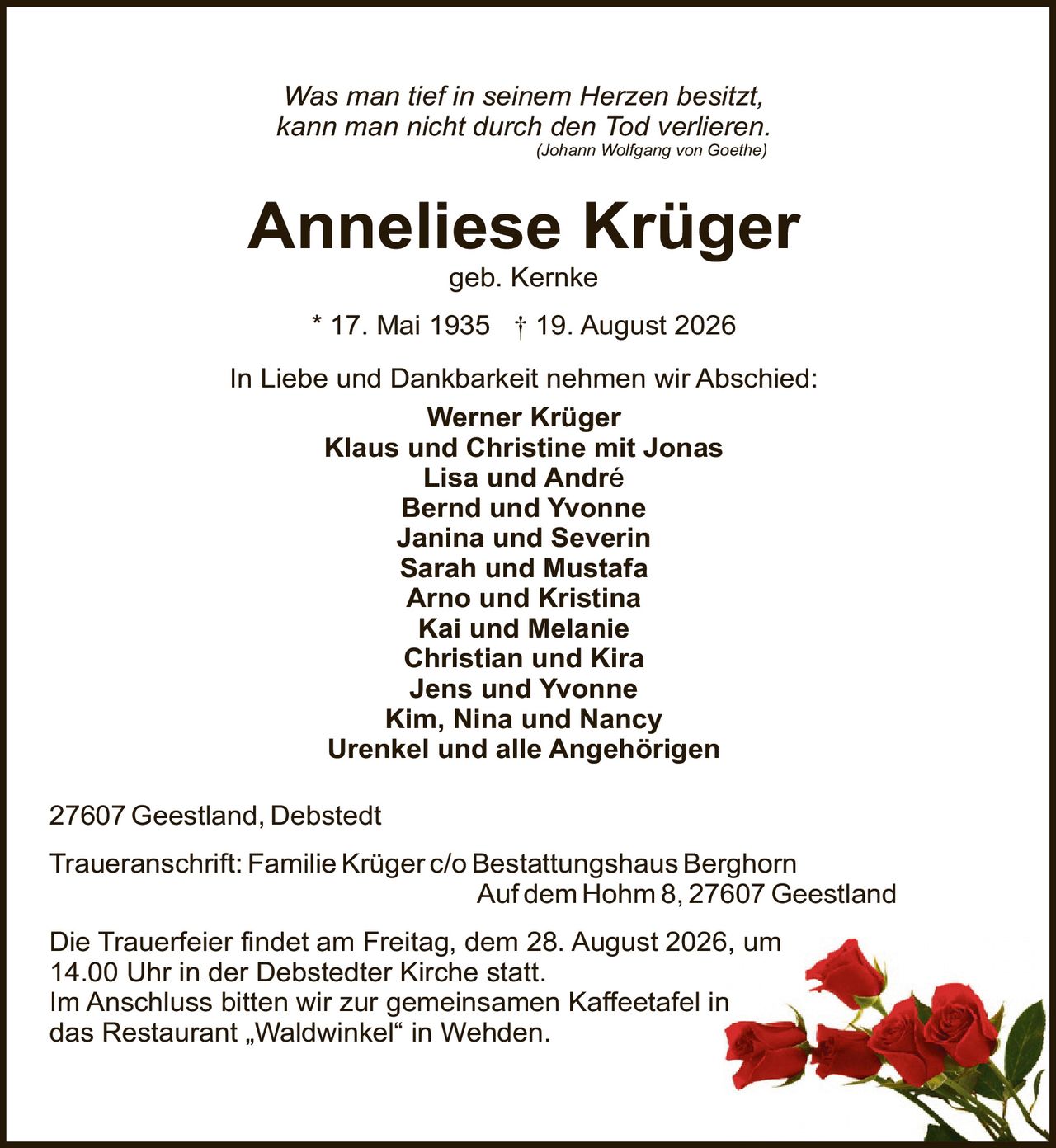 <p><i>Was man tief in seinem Herzen besitzt,<br>
kann man nicht durch den Tod verlieren.<br>
(Johann Wolfgang von Goethe)</i></p>

<p><strong>Anneliese Krüger</strong><br>
geb. Kernke<br>
* 17. Mai 1935 † 19. August 2026</p>

<p>In Liebe und Dankbarkeit nehmen wir Abschied:<br>
<strong>Werner Krüger</strong><br>
<strong>Klaus und Christine mit Jonas</strong><br>
<strong>Lisa und André</strong><br>
<strong>Bernd und Yvonne</strong><br>
<strong>Janina und Severin</strong><br>
<strong>Sarah und Mustafa</strong><br>
<strong>Arno und Kristina</strong><br>
<strong>Kai und Melanie</strong><br>
<strong>Christian und Kira</strong><br>
<strong>Jens und Yvonne</strong><br>
<strong>Kim, Nina und Nancy</strong><br>
<strong>Urenkel und alle Angehörigen</strong></p>

<p>27607 Geestland, Debstedt</p>

<p>Traueranschrift: Familie Krüger c/o Bestattungshaus Berghorn<br>
Auf dem Hohm 8, 27607 Geestland</p>

<p>Die Trauerfeier findet am Freitag, dem 28. August 2026, um 14.00 Uhr in der Debstedter Kirche statt.<br>
Im Anschluss bitten wir zur gemeinsamen Kaffeetafel in das Restaurant „Waldwinkel" in Wehden.</p>