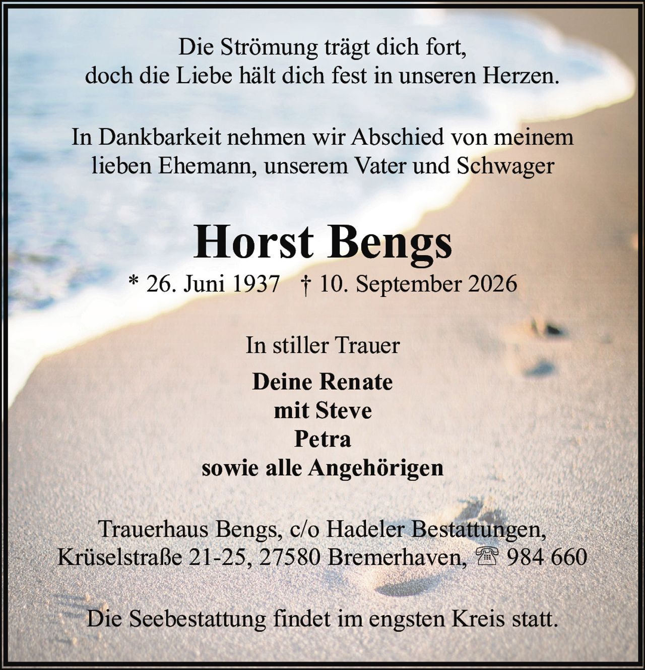 <p>* 26. Juni 1937 † 10. September 2026</p>
<p><strong>Horst Bengs</strong></p>
<p>Die Strömung trägt dich fort,<br>doch die Liebe hält dich fest in unseren Herzen.</p>
<p>In Dankbarkeit nehmen wir Abschied von meinem<br>lieben Ehemann, unserem Vater und Schwager</p>
<p>In stiller Trauer<br><strong>Deine Renate</strong><br>mit Steve<br>Petra<br>sowie alle Angehörigen</p>
<p>Trauerhaus Bengs, c/o Hadeler Bestattungen,<br>Krüselstraße 21-25, 27580 Bremerhaven, ☎ 984 660</p>
<p>Die Seebestattung findet im engsten Kreis statt.</p>