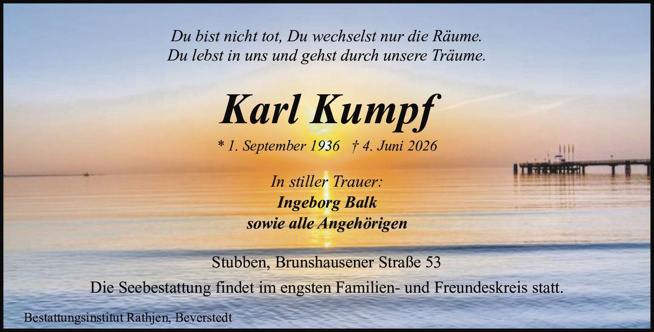 <p>Stubben, Brunshausener Straße 53</p>
<p>* 1. September 1936 † 4. Juni 2026</p>
<p><strong>Karl Kumpf</strong></p>
<p><i>Du bist nicht tot, Du wechselst nur die Räume.</i></p>
<p><i>Du lebst in uns und gehst durch unsere Träume.</i></p>
<p>In stiller Trauer:</p>
<p><strong>Ingeborg Balk</strong></p>
<p>sowie alle Angehörigen</p>
<p>Die Seebestattung findet im engsten Familien- und Freundeskreis statt.</p>
<p>Bestattungsinstitut Rathjen, Beverstedt</p>