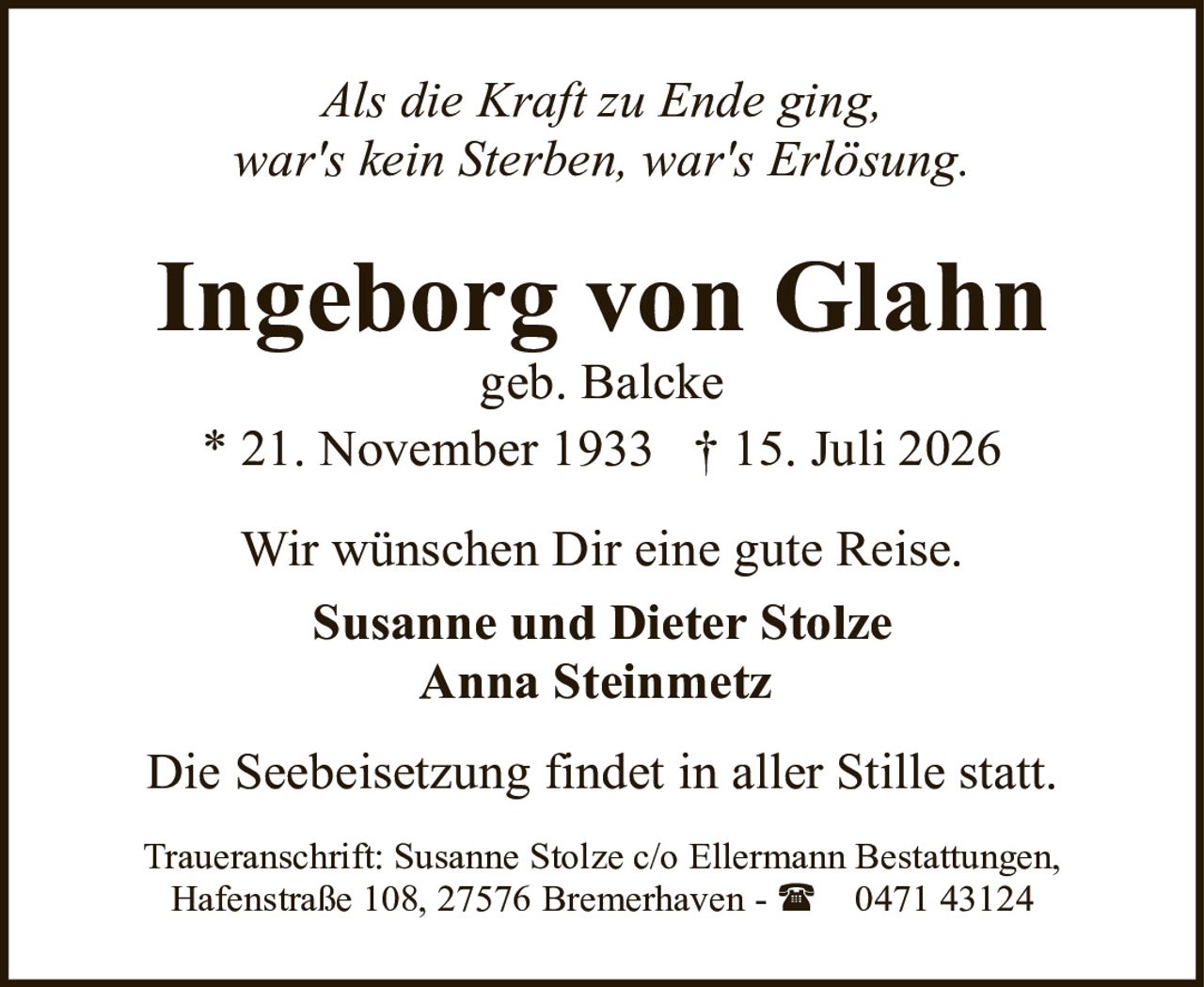 <p><i>Als die Kraft zu Ende ging,<br>war's kein Sterben, war's Erlösung.</i></p><p><strong>Ingeborg von Glahn</strong><br>geb. Balcke</p><p>* 21. November 1933 † 15. Juli 2026</p><p>Wir wünschen Dir eine gute Reise.</p><p><strong>Susanne und Dieter Stolze</strong><br><strong>Anna Steinmetz</strong></p><p>Die Seebeisetzung findet in aller Stille statt.</p><p>Traueranschrift: Susanne Stolze c/o Ellermann Bestattungen, Hafenstraße 108, 27576 Bremerhaven - ☎ 0471 43124</p>