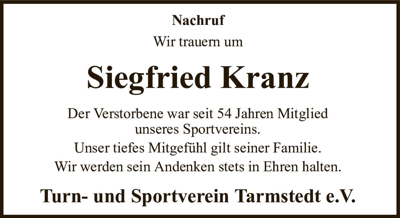 NachrufWir trauern umSiegfried KranzTurn- und Sportverein Tarmstedt e.V.Der Verstorbene war seit 54 Jahren Mitgliedunseres Sportvereins.Unser tiefes Mitgefühl gilt seiner Familie.Wir werden sein Andenken stets in Ehren halten.
